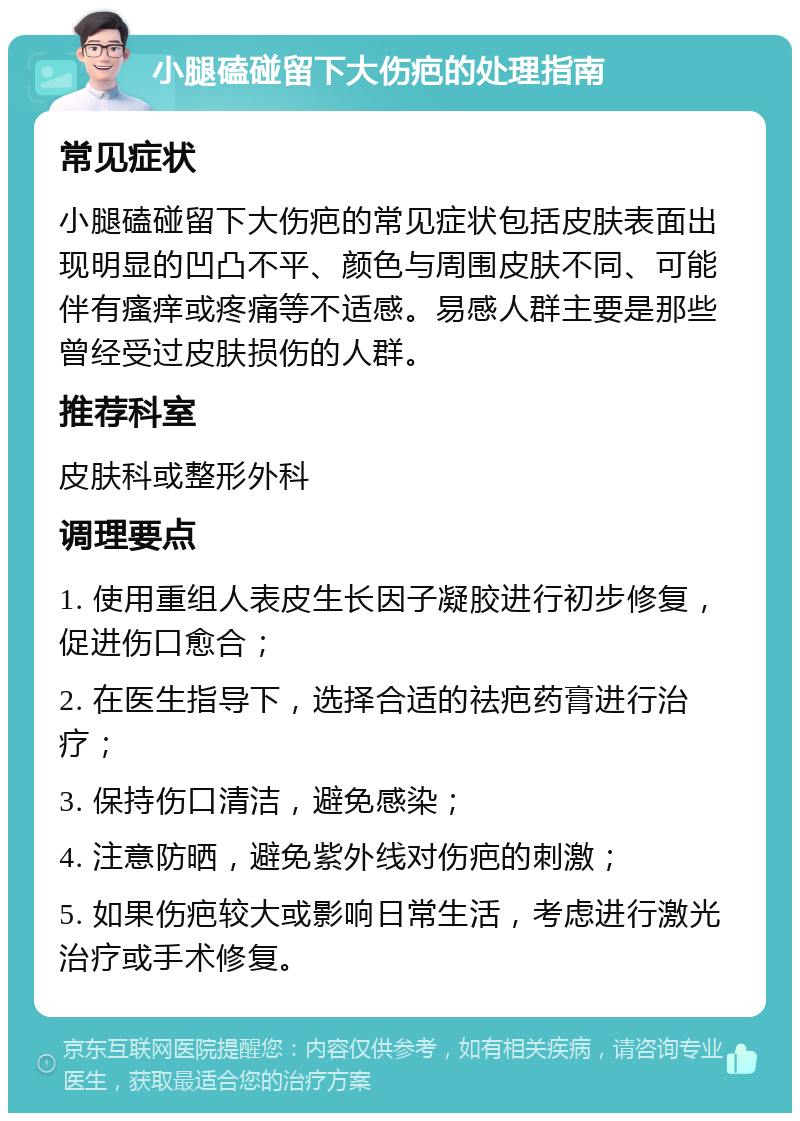 小腿磕碰留下大伤疤的处理指南 常见症状 小腿磕碰留下大伤疤的常见症状包括皮肤表面出现明显的凹凸不平、颜色与周围皮肤不同、可能伴有瘙痒或疼痛等不适感。易感人群主要是那些曾经受过皮肤损伤的人群。 推荐科室 皮肤科或整形外科 调理要点 1. 使用重组人表皮生长因子凝胶进行初步修复，促进伤口愈合； 2. 在医生指导下，选择合适的祛疤药膏进行治疗； 3. 保持伤口清洁，避免感染； 4. 注意防晒，避免紫外线对伤疤的刺激； 5. 如果伤疤较大或影响日常生活，考虑进行激光治疗或手术修复。