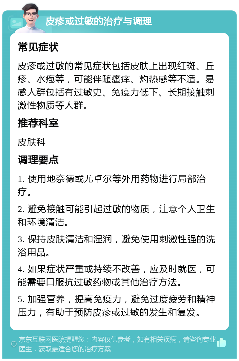 皮疹或过敏的治疗与调理 常见症状 皮疹或过敏的常见症状包括皮肤上出现红斑、丘疹、水疱等，可能伴随瘙痒、灼热感等不适。易感人群包括有过敏史、免疫力低下、长期接触刺激性物质等人群。 推荐科室 皮肤科 调理要点 1. 使用地奈德或尤卓尔等外用药物进行局部治疗。 2. 避免接触可能引起过敏的物质，注意个人卫生和环境清洁。 3. 保持皮肤清洁和湿润，避免使用刺激性强的洗浴用品。 4. 如果症状严重或持续不改善，应及时就医，可能需要口服抗过敏药物或其他治疗方法。 5. 加强营养，提高免疫力，避免过度疲劳和精神压力，有助于预防皮疹或过敏的发生和复发。