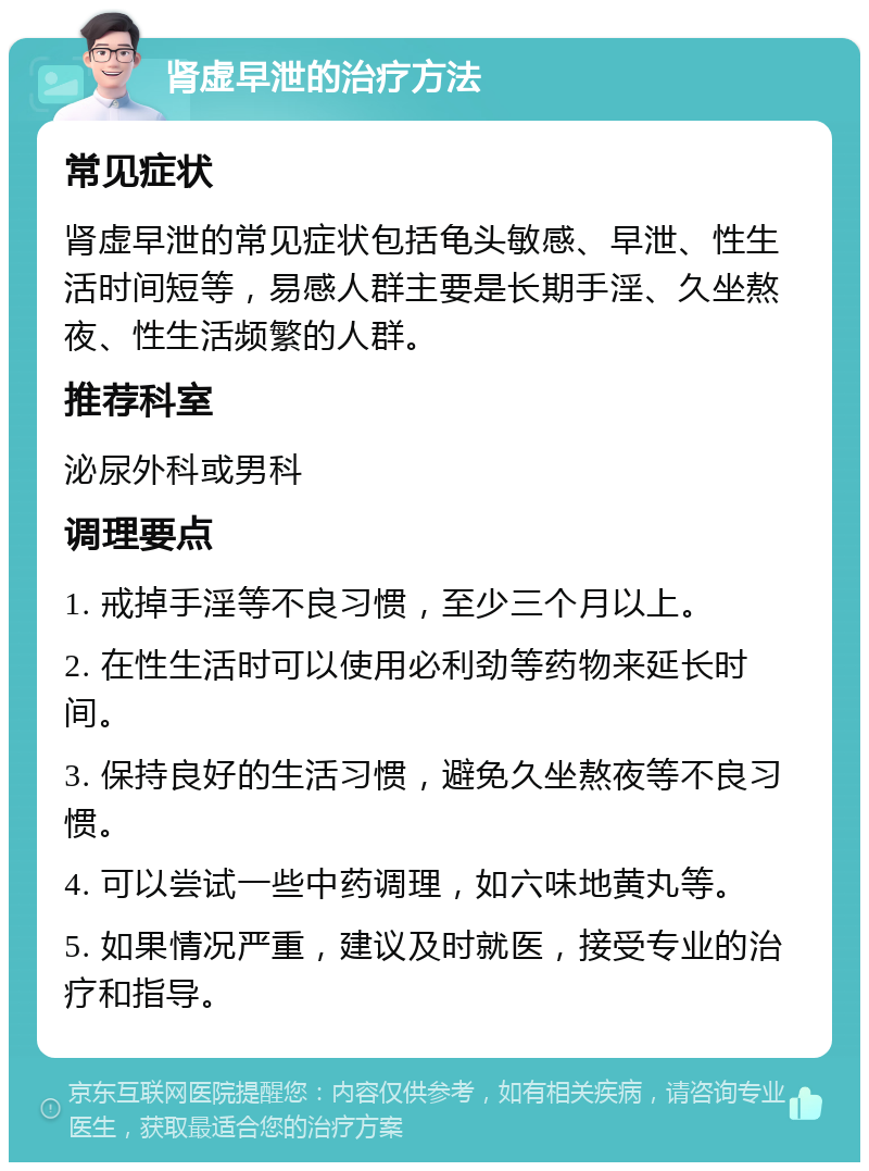 肾虚早泄的治疗方法 常见症状 肾虚早泄的常见症状包括龟头敏感、早泄、性生活时间短等，易感人群主要是长期手淫、久坐熬夜、性生活频繁的人群。 推荐科室 泌尿外科或男科 调理要点 1. 戒掉手淫等不良习惯，至少三个月以上。 2. 在性生活时可以使用必利劲等药物来延长时间。 3. 保持良好的生活习惯，避免久坐熬夜等不良习惯。 4. 可以尝试一些中药调理，如六味地黄丸等。 5. 如果情况严重，建议及时就医，接受专业的治疗和指导。