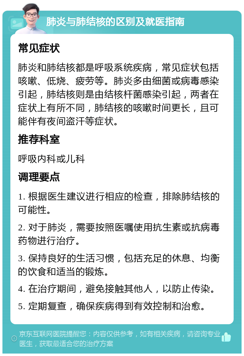 肺炎与肺结核的区别及就医指南 常见症状 肺炎和肺结核都是呼吸系统疾病，常见症状包括咳嗽、低烧、疲劳等。肺炎多由细菌或病毒感染引起，肺结核则是由结核杆菌感染引起，两者在症状上有所不同，肺结核的咳嗽时间更长，且可能伴有夜间盗汗等症状。 推荐科室 呼吸内科或儿科 调理要点 1. 根据医生建议进行相应的检查，排除肺结核的可能性。 2. 对于肺炎，需要按照医嘱使用抗生素或抗病毒药物进行治疗。 3. 保持良好的生活习惯，包括充足的休息、均衡的饮食和适当的锻炼。 4. 在治疗期间，避免接触其他人，以防止传染。 5. 定期复查，确保疾病得到有效控制和治愈。