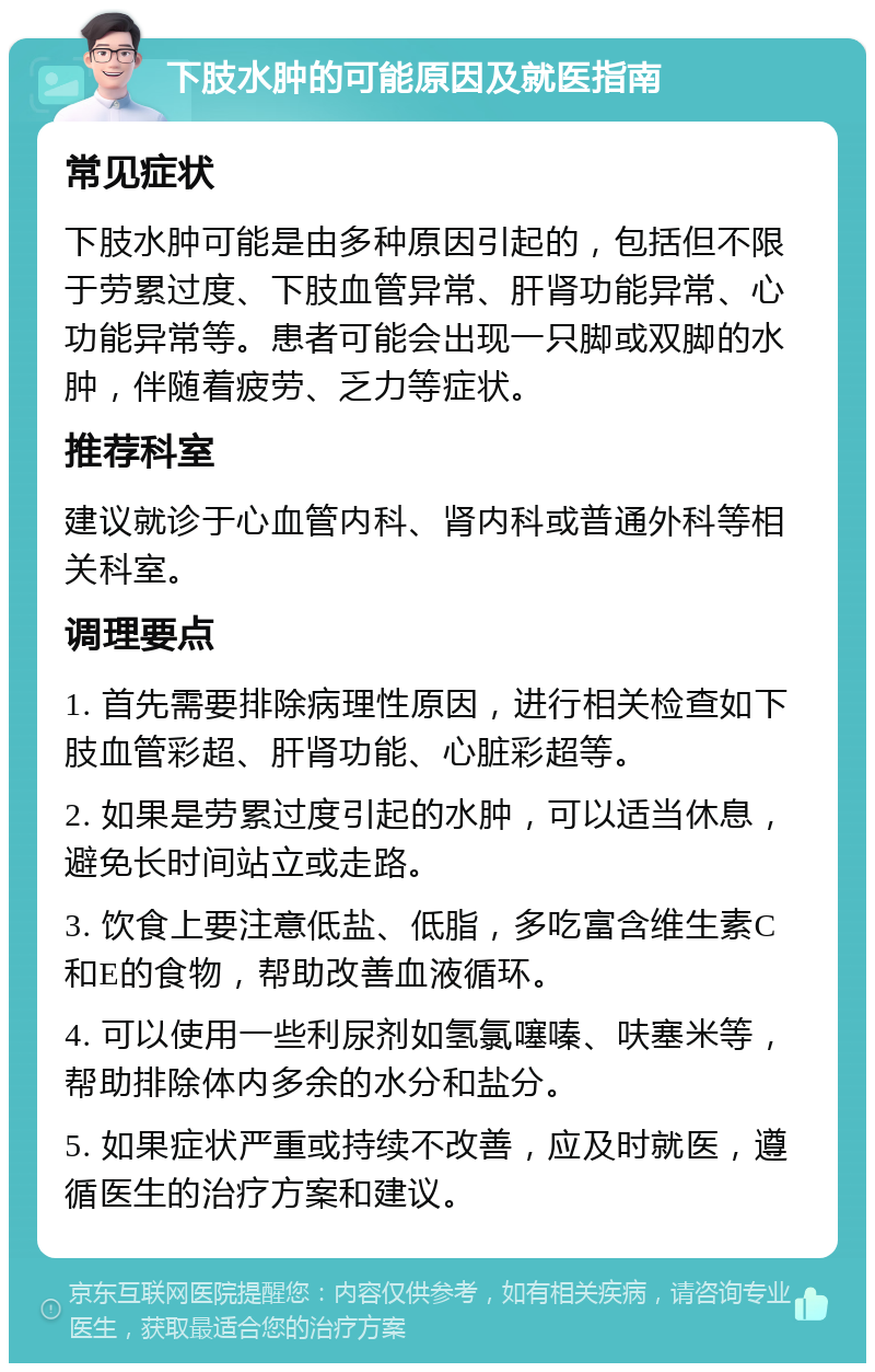 下肢水肿的可能原因及就医指南 常见症状 下肢水肿可能是由多种原因引起的，包括但不限于劳累过度、下肢血管异常、肝肾功能异常、心功能异常等。患者可能会出现一只脚或双脚的水肿，伴随着疲劳、乏力等症状。 推荐科室 建议就诊于心血管内科、肾内科或普通外科等相关科室。 调理要点 1. 首先需要排除病理性原因，进行相关检查如下肢血管彩超、肝肾功能、心脏彩超等。 2. 如果是劳累过度引起的水肿，可以适当休息，避免长时间站立或走路。 3. 饮食上要注意低盐、低脂，多吃富含维生素C和E的食物，帮助改善血液循环。 4. 可以使用一些利尿剂如氢氯噻嗪、呋塞米等，帮助排除体内多余的水分和盐分。 5. 如果症状严重或持续不改善，应及时就医，遵循医生的治疗方案和建议。