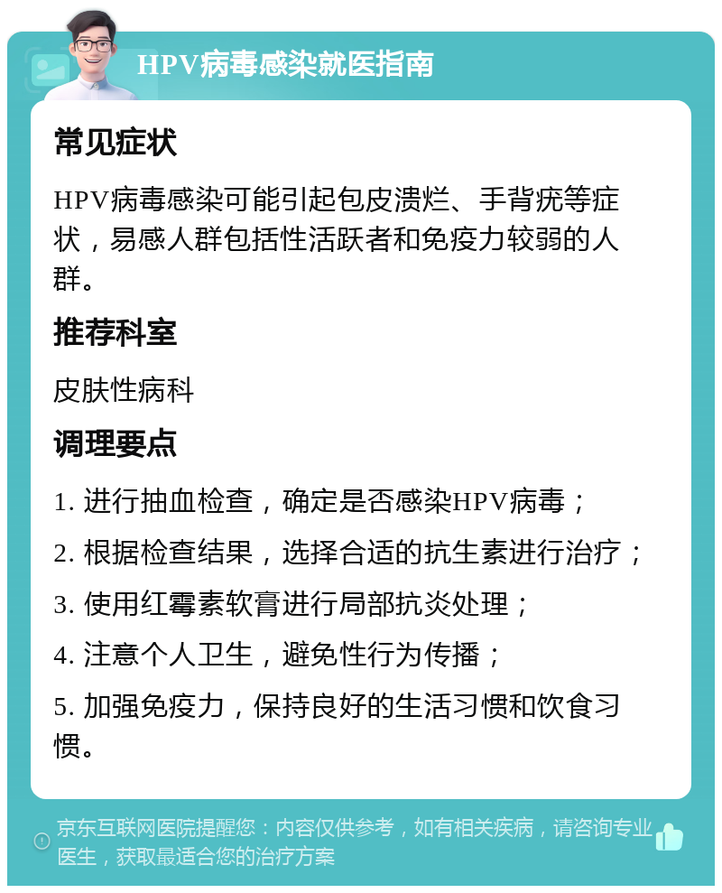 HPV病毒感染就医指南 常见症状 HPV病毒感染可能引起包皮溃烂、手背疣等症状，易感人群包括性活跃者和免疫力较弱的人群。 推荐科室 皮肤性病科 调理要点 1. 进行抽血检查，确定是否感染HPV病毒； 2. 根据检查结果，选择合适的抗生素进行治疗； 3. 使用红霉素软膏进行局部抗炎处理； 4. 注意个人卫生，避免性行为传播； 5. 加强免疫力，保持良好的生活习惯和饮食习惯。