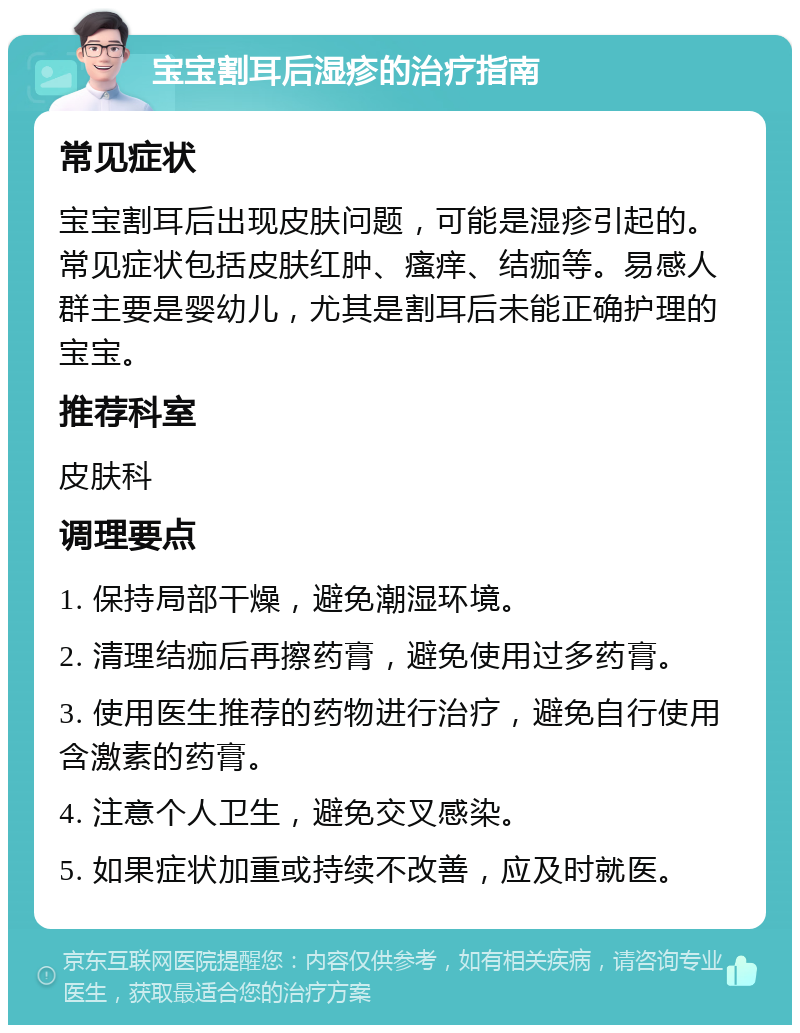 宝宝割耳后湿疹的治疗指南 常见症状 宝宝割耳后出现皮肤问题，可能是湿疹引起的。常见症状包括皮肤红肿、瘙痒、结痂等。易感人群主要是婴幼儿，尤其是割耳后未能正确护理的宝宝。 推荐科室 皮肤科 调理要点 1. 保持局部干燥，避免潮湿环境。 2. 清理结痂后再擦药膏，避免使用过多药膏。 3. 使用医生推荐的药物进行治疗，避免自行使用含激素的药膏。 4. 注意个人卫生，避免交叉感染。 5. 如果症状加重或持续不改善，应及时就医。