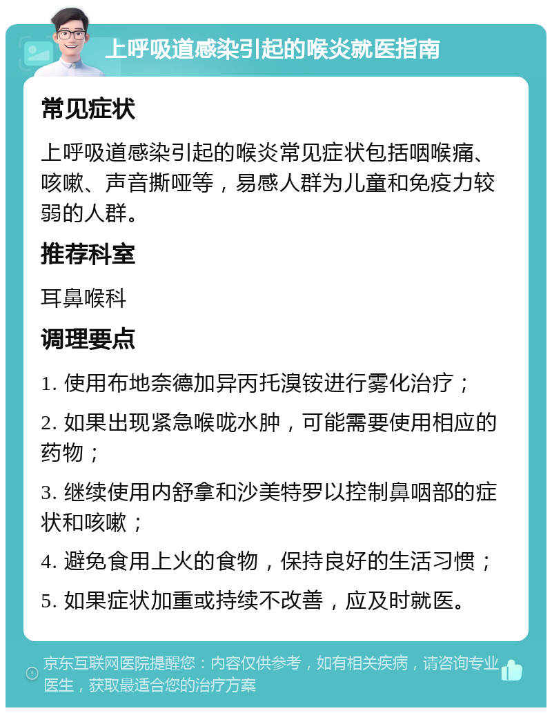 上呼吸道感染引起的喉炎就医指南 常见症状 上呼吸道感染引起的喉炎常见症状包括咽喉痛、咳嗽、声音撕哑等，易感人群为儿童和免疫力较弱的人群。 推荐科室 耳鼻喉科 调理要点 1. 使用布地奈德加异丙托溴铵进行雾化治疗； 2. 如果出现紧急喉咙水肿，可能需要使用相应的药物； 3. 继续使用内舒拿和沙美特罗以控制鼻咽部的症状和咳嗽； 4. 避免食用上火的食物，保持良好的生活习惯； 5. 如果症状加重或持续不改善，应及时就医。