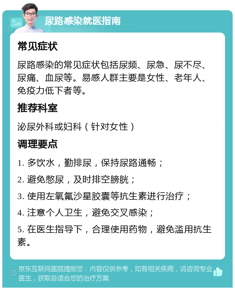 尿路感染就医指南 常见症状 尿路感染的常见症状包括尿频、尿急、尿不尽、尿痛、血尿等。易感人群主要是女性、老年人、免疫力低下者等。 推荐科室 泌尿外科或妇科（针对女性） 调理要点 1. 多饮水，勤排尿，保持尿路通畅； 2. 避免憋尿，及时排空膀胱； 3. 使用左氧氟沙星胶囊等抗生素进行治疗； 4. 注意个人卫生，避免交叉感染； 5. 在医生指导下，合理使用药物，避免滥用抗生素。