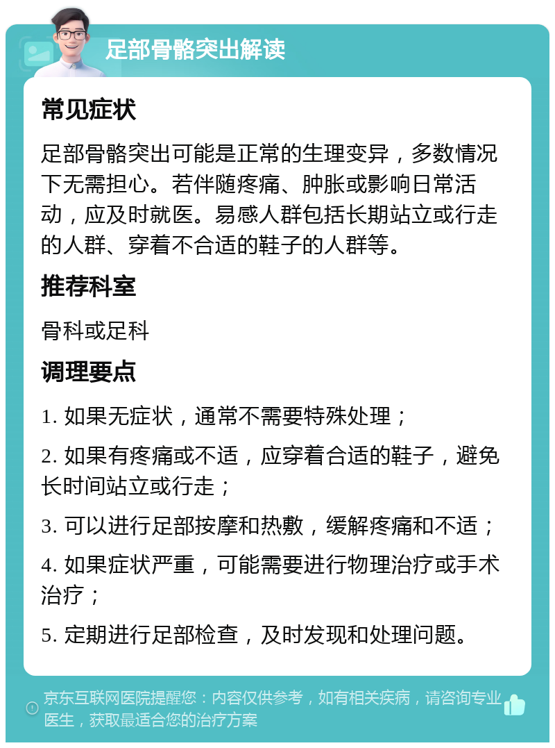 足部骨骼突出解读 常见症状 足部骨骼突出可能是正常的生理变异，多数情况下无需担心。若伴随疼痛、肿胀或影响日常活动，应及时就医。易感人群包括长期站立或行走的人群、穿着不合适的鞋子的人群等。 推荐科室 骨科或足科 调理要点 1. 如果无症状，通常不需要特殊处理； 2. 如果有疼痛或不适，应穿着合适的鞋子，避免长时间站立或行走； 3. 可以进行足部按摩和热敷，缓解疼痛和不适； 4. 如果症状严重，可能需要进行物理治疗或手术治疗； 5. 定期进行足部检查，及时发现和处理问题。