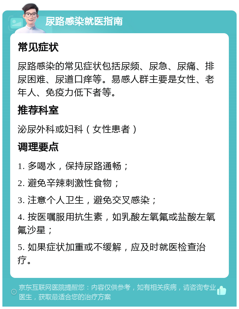 尿路感染就医指南 常见症状 尿路感染的常见症状包括尿频、尿急、尿痛、排尿困难、尿道口痒等。易感人群主要是女性、老年人、免疫力低下者等。 推荐科室 泌尿外科或妇科（女性患者） 调理要点 1. 多喝水，保持尿路通畅； 2. 避免辛辣刺激性食物； 3. 注意个人卫生，避免交叉感染； 4. 按医嘱服用抗生素，如乳酸左氧氟或盐酸左氧氟沙星； 5. 如果症状加重或不缓解，应及时就医检查治疗。