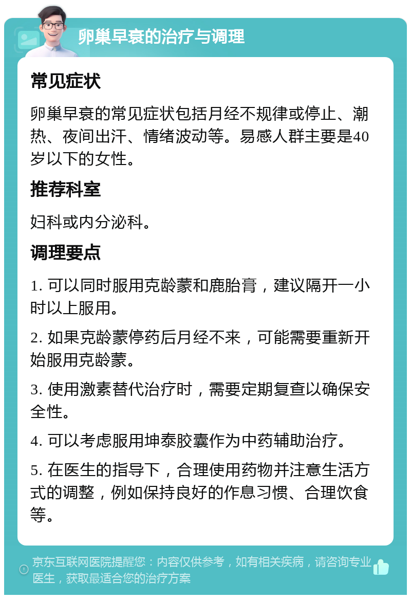 卵巢早衰的治疗与调理 常见症状 卵巢早衰的常见症状包括月经不规律或停止、潮热、夜间出汗、情绪波动等。易感人群主要是40岁以下的女性。 推荐科室 妇科或内分泌科。 调理要点 1. 可以同时服用克龄蒙和鹿胎膏，建议隔开一小时以上服用。 2. 如果克龄蒙停药后月经不来，可能需要重新开始服用克龄蒙。 3. 使用激素替代治疗时，需要定期复查以确保安全性。 4. 可以考虑服用坤泰胶囊作为中药辅助治疗。 5. 在医生的指导下，合理使用药物并注意生活方式的调整，例如保持良好的作息习惯、合理饮食等。