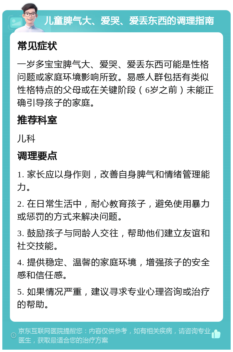 儿童脾气大、爱哭、爱丢东西的调理指南 常见症状 一岁多宝宝脾气大、爱哭、爱丢东西可能是性格问题或家庭环境影响所致。易感人群包括有类似性格特点的父母或在关键阶段（6岁之前）未能正确引导孩子的家庭。 推荐科室 儿科 调理要点 1. 家长应以身作则，改善自身脾气和情绪管理能力。 2. 在日常生活中，耐心教育孩子，避免使用暴力或惩罚的方式来解决问题。 3. 鼓励孩子与同龄人交往，帮助他们建立友谊和社交技能。 4. 提供稳定、温馨的家庭环境，增强孩子的安全感和信任感。 5. 如果情况严重，建议寻求专业心理咨询或治疗的帮助。