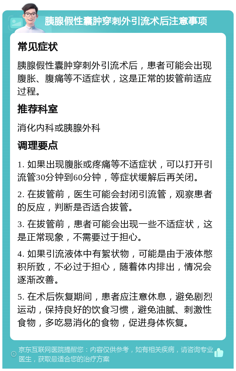 胰腺假性囊肿穿刺外引流术后注意事项 常见症状 胰腺假性囊肿穿刺外引流术后，患者可能会出现腹胀、腹痛等不适症状，这是正常的拔管前适应过程。 推荐科室 消化内科或胰腺外科 调理要点 1. 如果出现腹胀或疼痛等不适症状，可以打开引流管30分钟到60分钟，等症状缓解后再关闭。 2. 在拔管前，医生可能会封闭引流管，观察患者的反应，判断是否适合拔管。 3. 在拔管前，患者可能会出现一些不适症状，这是正常现象，不需要过于担心。 4. 如果引流液体中有絮状物，可能是由于液体憋积所致，不必过于担心，随着体内排出，情况会逐渐改善。 5. 在术后恢复期间，患者应注意休息，避免剧烈运动，保持良好的饮食习惯，避免油腻、刺激性食物，多吃易消化的食物，促进身体恢复。