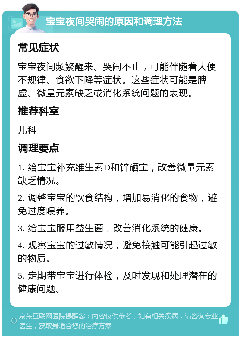 宝宝夜间哭闹的原因和调理方法 常见症状 宝宝夜间频繁醒来、哭闹不止，可能伴随着大便不规律、食欲下降等症状。这些症状可能是脾虚、微量元素缺乏或消化系统问题的表现。 推荐科室 儿科 调理要点 1. 给宝宝补充维生素D和锌硒宝，改善微量元素缺乏情况。 2. 调整宝宝的饮食结构，增加易消化的食物，避免过度喂养。 3. 给宝宝服用益生菌，改善消化系统的健康。 4. 观察宝宝的过敏情况，避免接触可能引起过敏的物质。 5. 定期带宝宝进行体检，及时发现和处理潜在的健康问题。