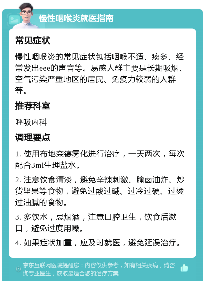 慢性咽喉炎就医指南 常见症状 慢性咽喉炎的常见症状包括咽喉不适、痰多、经常发出eee的声音等。易感人群主要是长期吸烟、空气污染严重地区的居民、免疫力较弱的人群等。 推荐科室 呼吸内科 调理要点 1. 使用布地奈德雾化进行治疗，一天两次，每次配合3ml生理盐水。 2. 注意饮食清淡，避免辛辣刺激、腌卤油炸、炒货坚果等食物，避免过酸过碱、过冷过硬、过烫过油腻的食物。 3. 多饮水，忌烟酒，注意口腔卫生，饮食后漱口，避免过度用嗓。 4. 如果症状加重，应及时就医，避免延误治疗。