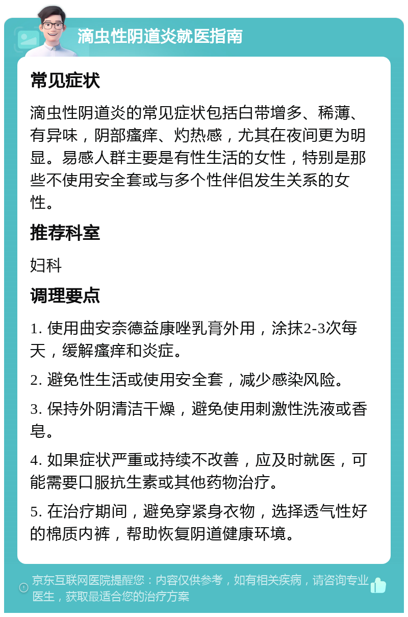 滴虫性阴道炎就医指南 常见症状 滴虫性阴道炎的常见症状包括白带增多、稀薄、有异味，阴部瘙痒、灼热感，尤其在夜间更为明显。易感人群主要是有性生活的女性，特别是那些不使用安全套或与多个性伴侣发生关系的女性。 推荐科室 妇科 调理要点 1. 使用曲安奈德益康唑乳膏外用，涂抹2-3次每天，缓解瘙痒和炎症。 2. 避免性生活或使用安全套，减少感染风险。 3. 保持外阴清洁干燥，避免使用刺激性洗液或香皂。 4. 如果症状严重或持续不改善，应及时就医，可能需要口服抗生素或其他药物治疗。 5. 在治疗期间，避免穿紧身衣物，选择透气性好的棉质内裤，帮助恢复阴道健康环境。