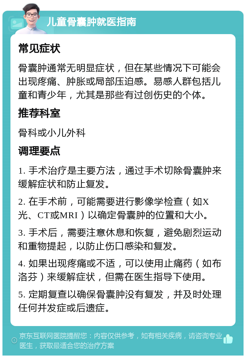 儿童骨囊肿就医指南 常见症状 骨囊肿通常无明显症状，但在某些情况下可能会出现疼痛、肿胀或局部压迫感。易感人群包括儿童和青少年，尤其是那些有过创伤史的个体。 推荐科室 骨科或小儿外科 调理要点 1. 手术治疗是主要方法，通过手术切除骨囊肿来缓解症状和防止复发。 2. 在手术前，可能需要进行影像学检查（如X光、CT或MRI）以确定骨囊肿的位置和大小。 3. 手术后，需要注意休息和恢复，避免剧烈运动和重物提起，以防止伤口感染和复发。 4. 如果出现疼痛或不适，可以使用止痛药（如布洛芬）来缓解症状，但需在医生指导下使用。 5. 定期复查以确保骨囊肿没有复发，并及时处理任何并发症或后遗症。