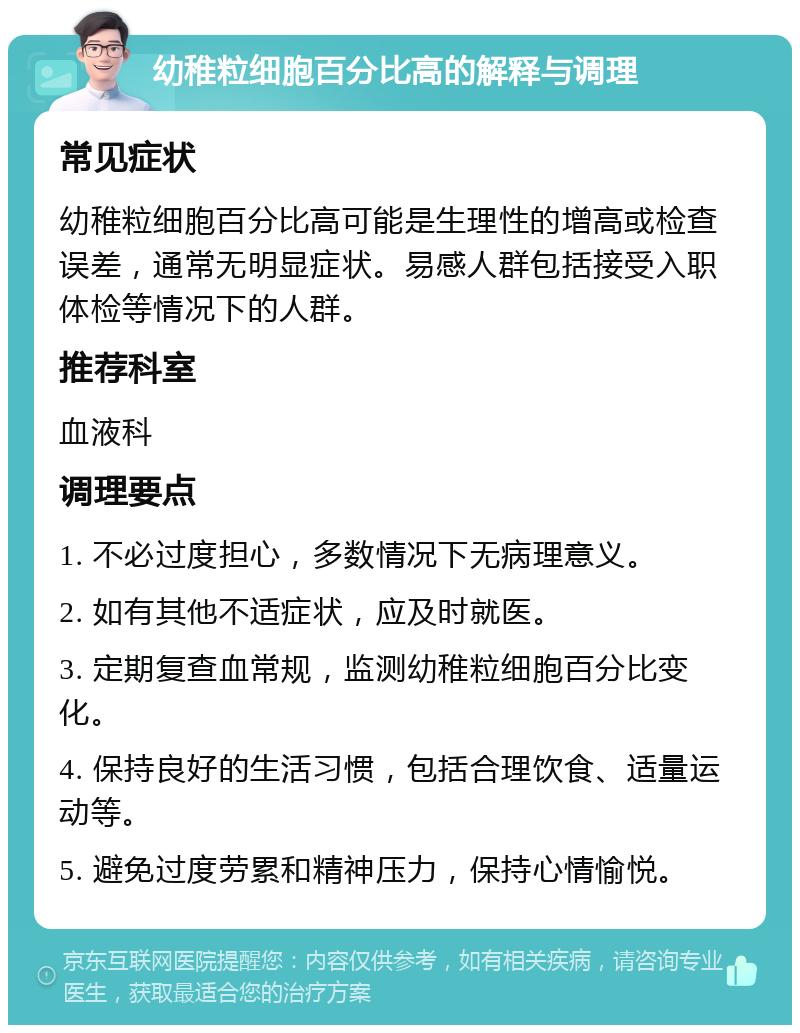 幼稚粒细胞百分比高的解释与调理 常见症状 幼稚粒细胞百分比高可能是生理性的增高或检查误差，通常无明显症状。易感人群包括接受入职体检等情况下的人群。 推荐科室 血液科 调理要点 1. 不必过度担心，多数情况下无病理意义。 2. 如有其他不适症状，应及时就医。 3. 定期复查血常规，监测幼稚粒细胞百分比变化。 4. 保持良好的生活习惯，包括合理饮食、适量运动等。 5. 避免过度劳累和精神压力，保持心情愉悦。