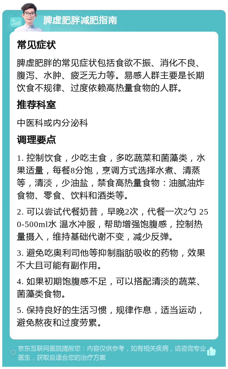 脾虚肥胖减肥指南 常见症状 脾虚肥胖的常见症状包括食欲不振、消化不良、腹泻、水肿、疲乏无力等。易感人群主要是长期饮食不规律、过度依赖高热量食物的人群。 推荐科室 中医科或内分泌科 调理要点 1. 控制饮食，少吃主食，多吃蔬菜和菌藻类，水果适量，每餐8分饱，烹调方式选择水煮、清蒸等，清淡，少油盐，禁食高热量食物：油腻油炸食物、零食、饮料和酒类等。 2. 可以尝试代餐奶昔，早晚2次，代餐一次2勺 250-500ml水 温水冲服，帮助增强饱腹感，控制热量摄入，维持基础代谢不变，减少反弹。 3. 避免吃奥利司他等抑制脂肪吸收的药物，效果不大且可能有副作用。 4. 如果初期饱腹感不足，可以搭配清淡的蔬菜、菌藻类食物。 5. 保持良好的生活习惯，规律作息，适当运动，避免熬夜和过度劳累。