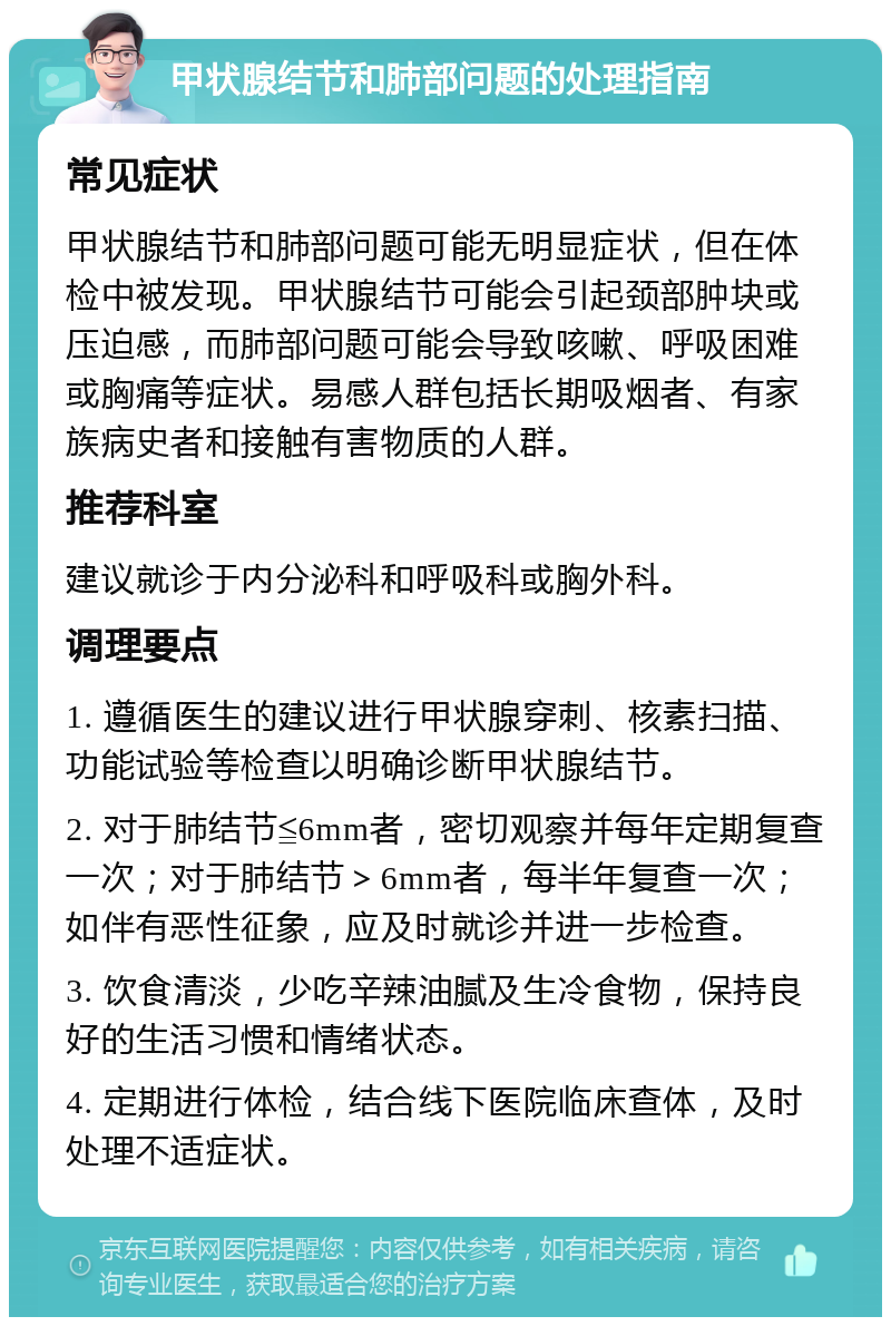 甲状腺结节和肺部问题的处理指南 常见症状 甲状腺结节和肺部问题可能无明显症状，但在体检中被发现。甲状腺结节可能会引起颈部肿块或压迫感，而肺部问题可能会导致咳嗽、呼吸困难或胸痛等症状。易感人群包括长期吸烟者、有家族病史者和接触有害物质的人群。 推荐科室 建议就诊于内分泌科和呼吸科或胸外科。 调理要点 1. 遵循医生的建议进行甲状腺穿刺、核素扫描、功能试验等检查以明确诊断甲状腺结节。 2. 对于肺结节≦6mm者，密切观察并每年定期复查一次；对于肺结节＞6mm者，每半年复查一次；如伴有恶性征象，应及时就诊并进一步检查。 3. 饮食清淡，少吃辛辣油腻及生冷食物，保持良好的生活习惯和情绪状态。 4. 定期进行体检，结合线下医院临床查体，及时处理不适症状。