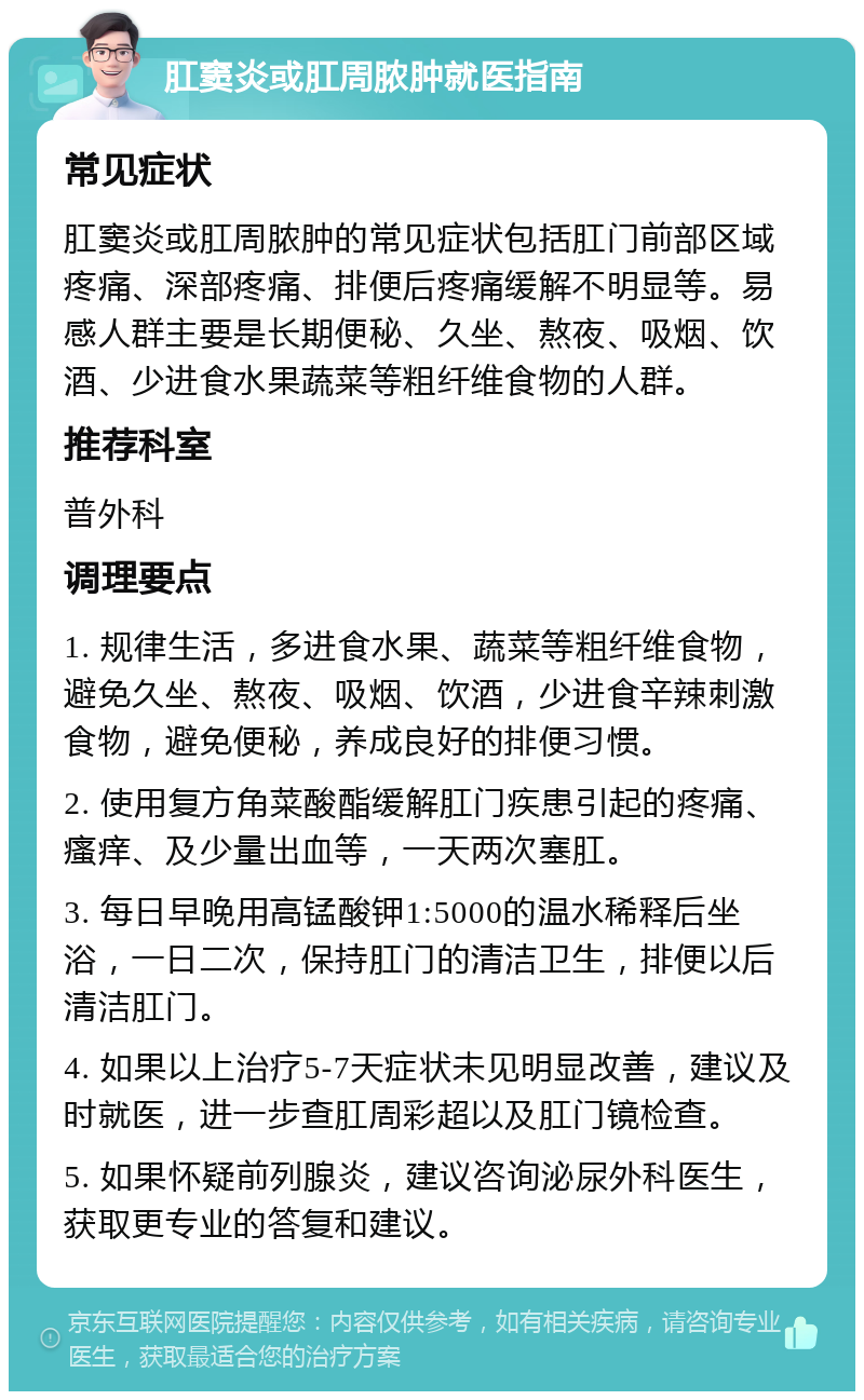 肛窦炎或肛周脓肿就医指南 常见症状 肛窦炎或肛周脓肿的常见症状包括肛门前部区域疼痛、深部疼痛、排便后疼痛缓解不明显等。易感人群主要是长期便秘、久坐、熬夜、吸烟、饮酒、少进食水果蔬菜等粗纤维食物的人群。 推荐科室 普外科 调理要点 1. 规律生活，多进食水果、蔬菜等粗纤维食物，避免久坐、熬夜、吸烟、饮酒，少进食辛辣刺激食物，避免便秘，养成良好的排便习惯。 2. 使用复方角菜酸酯缓解肛门疾患引起的疼痛、瘙痒、及少量出血等，一天两次塞肛。 3. 每日早晚用高锰酸钾1:5000的温水稀释后坐浴，一日二次，保持肛门的清洁卫生，排便以后清洁肛门。 4. 如果以上治疗5-7天症状未见明显改善，建议及时就医，进一步查肛周彩超以及肛门镜检查。 5. 如果怀疑前列腺炎，建议咨询泌尿外科医生，获取更专业的答复和建议。