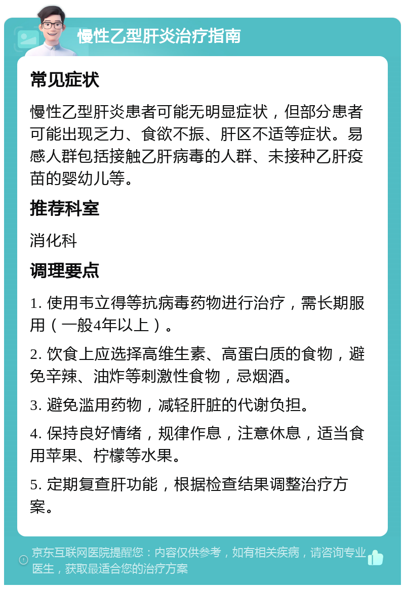 慢性乙型肝炎治疗指南 常见症状 慢性乙型肝炎患者可能无明显症状，但部分患者可能出现乏力、食欲不振、肝区不适等症状。易感人群包括接触乙肝病毒的人群、未接种乙肝疫苗的婴幼儿等。 推荐科室 消化科 调理要点 1. 使用韦立得等抗病毒药物进行治疗，需长期服用（一般4年以上）。 2. 饮食上应选择高维生素、高蛋白质的食物，避免辛辣、油炸等刺激性食物，忌烟酒。 3. 避免滥用药物，减轻肝脏的代谢负担。 4. 保持良好情绪，规律作息，注意休息，适当食用苹果、柠檬等水果。 5. 定期复查肝功能，根据检查结果调整治疗方案。