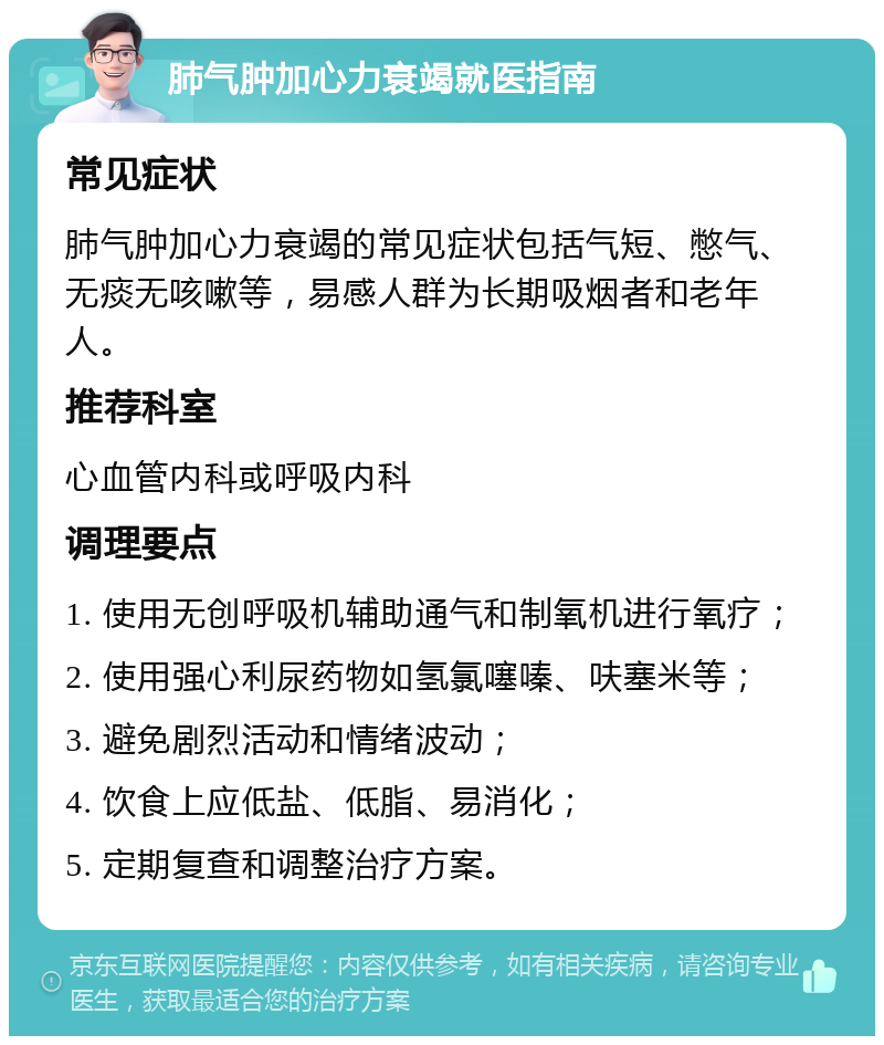 肺气肿加心力衰竭就医指南 常见症状 肺气肿加心力衰竭的常见症状包括气短、憋气、无痰无咳嗽等，易感人群为长期吸烟者和老年人。 推荐科室 心血管内科或呼吸内科 调理要点 1. 使用无创呼吸机辅助通气和制氧机进行氧疗； 2. 使用强心利尿药物如氢氯噻嗪、呋塞米等； 3. 避免剧烈活动和情绪波动； 4. 饮食上应低盐、低脂、易消化； 5. 定期复查和调整治疗方案。