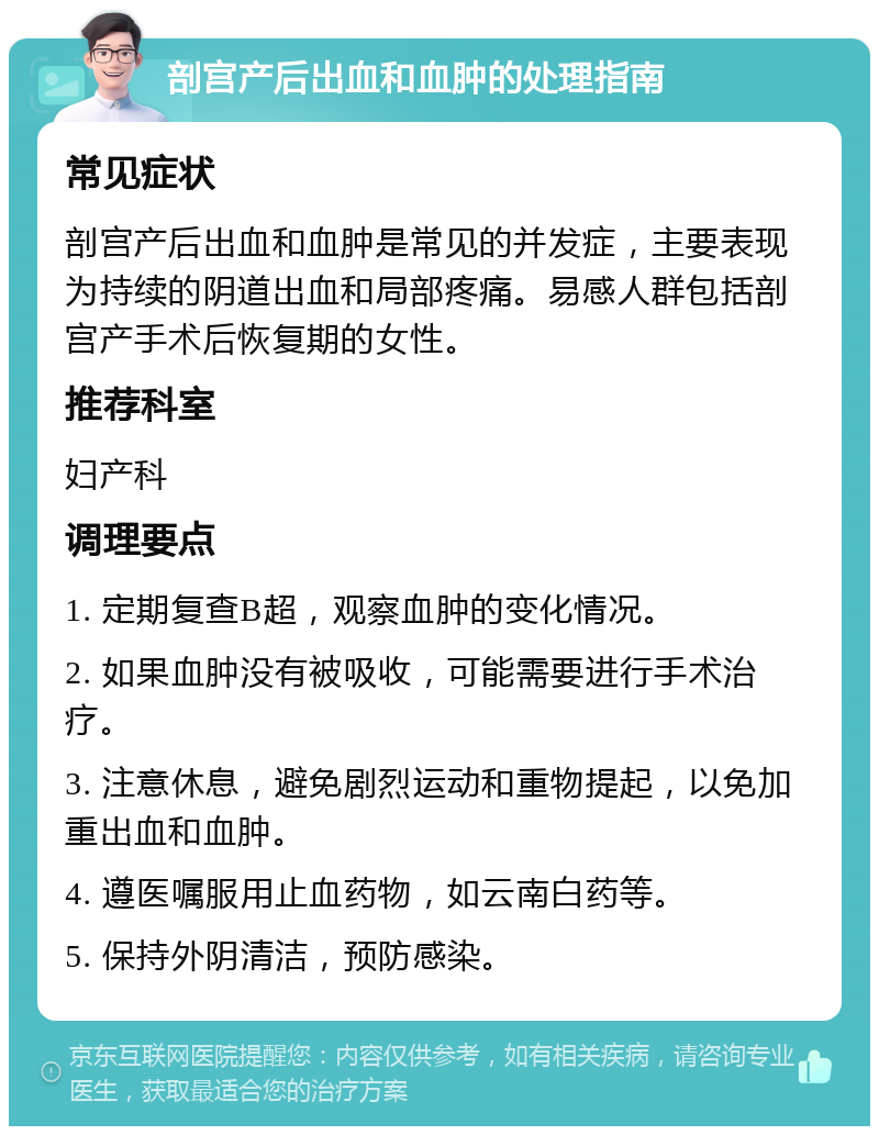 剖宫产后出血和血肿的处理指南 常见症状 剖宫产后出血和血肿是常见的并发症，主要表现为持续的阴道出血和局部疼痛。易感人群包括剖宫产手术后恢复期的女性。 推荐科室 妇产科 调理要点 1. 定期复查B超，观察血肿的变化情况。 2. 如果血肿没有被吸收，可能需要进行手术治疗。 3. 注意休息，避免剧烈运动和重物提起，以免加重出血和血肿。 4. 遵医嘱服用止血药物，如云南白药等。 5. 保持外阴清洁，预防感染。