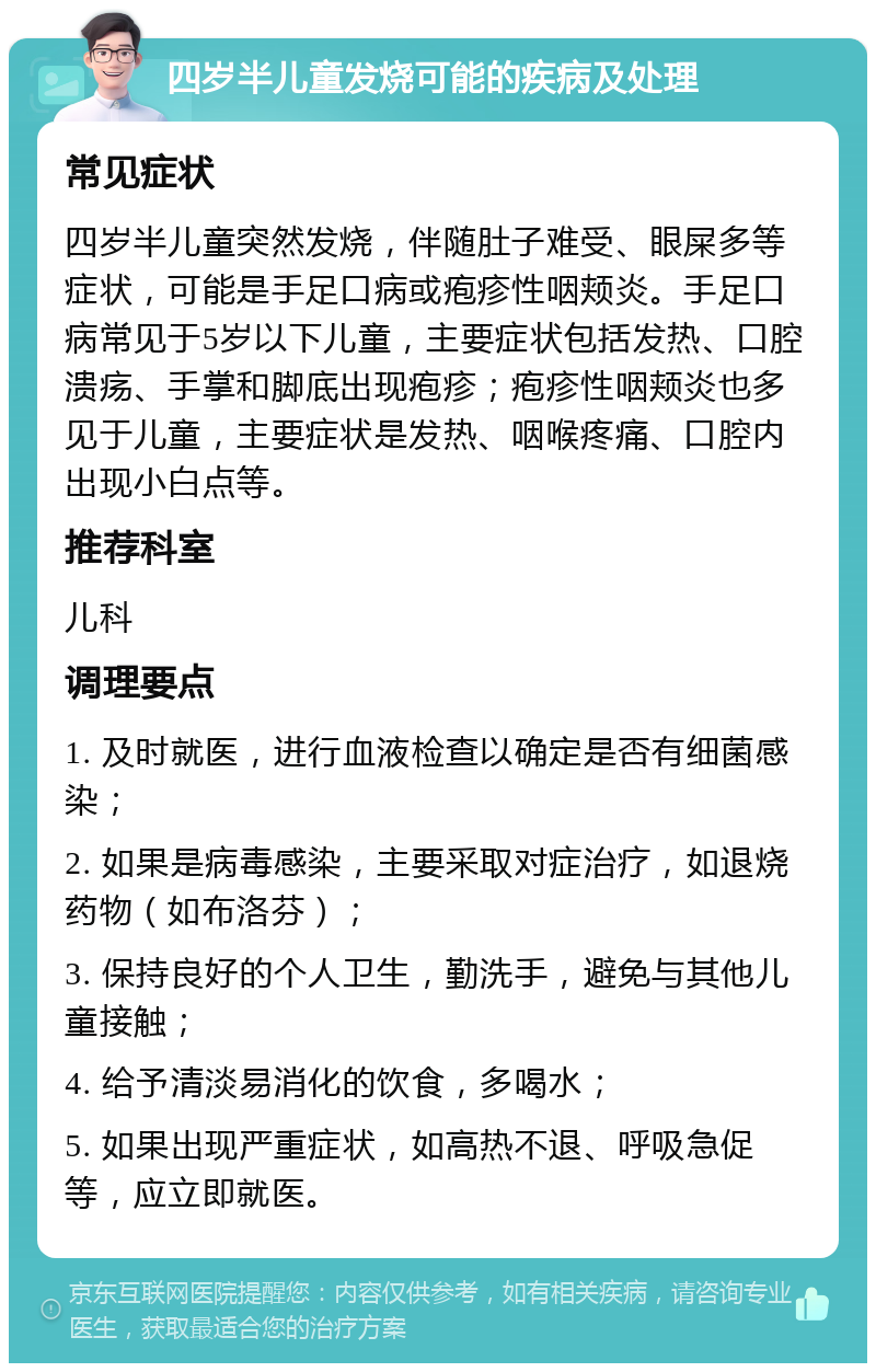 四岁半儿童发烧可能的疾病及处理 常见症状 四岁半儿童突然发烧，伴随肚子难受、眼屎多等症状，可能是手足口病或疱疹性咽颊炎。手足口病常见于5岁以下儿童，主要症状包括发热、口腔溃疡、手掌和脚底出现疱疹；疱疹性咽颊炎也多见于儿童，主要症状是发热、咽喉疼痛、口腔内出现小白点等。 推荐科室 儿科 调理要点 1. 及时就医，进行血液检查以确定是否有细菌感染； 2. 如果是病毒感染，主要采取对症治疗，如退烧药物（如布洛芬）； 3. 保持良好的个人卫生，勤洗手，避免与其他儿童接触； 4. 给予清淡易消化的饮食，多喝水； 5. 如果出现严重症状，如高热不退、呼吸急促等，应立即就医。