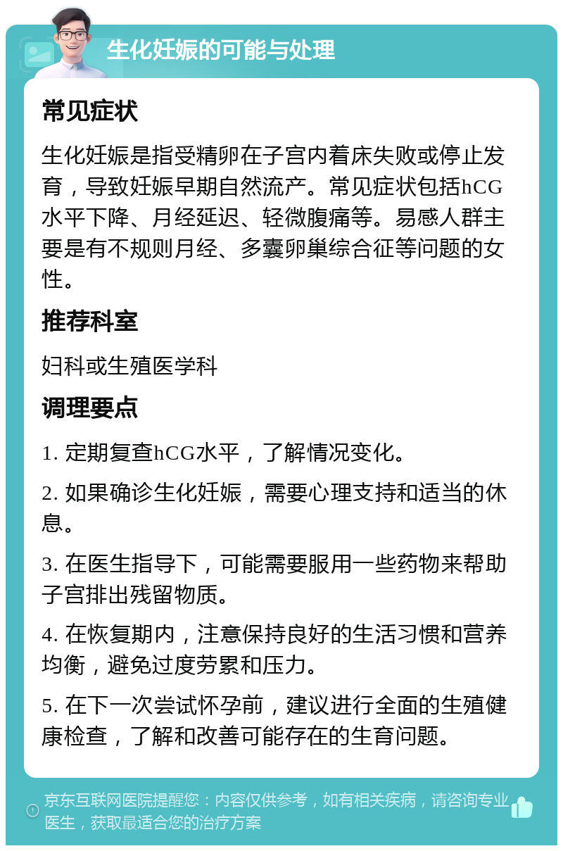 生化妊娠的可能与处理 常见症状 生化妊娠是指受精卵在子宫内着床失败或停止发育，导致妊娠早期自然流产。常见症状包括hCG水平下降、月经延迟、轻微腹痛等。易感人群主要是有不规则月经、多囊卵巢综合征等问题的女性。 推荐科室 妇科或生殖医学科 调理要点 1. 定期复查hCG水平，了解情况变化。 2. 如果确诊生化妊娠，需要心理支持和适当的休息。 3. 在医生指导下，可能需要服用一些药物来帮助子宫排出残留物质。 4. 在恢复期内，注意保持良好的生活习惯和营养均衡，避免过度劳累和压力。 5. 在下一次尝试怀孕前，建议进行全面的生殖健康检查，了解和改善可能存在的生育问题。