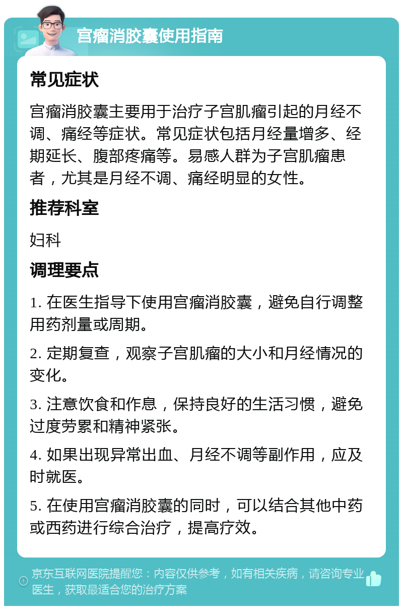 宫瘤消胶囊使用指南 常见症状 宫瘤消胶囊主要用于治疗子宫肌瘤引起的月经不调、痛经等症状。常见症状包括月经量增多、经期延长、腹部疼痛等。易感人群为子宫肌瘤患者，尤其是月经不调、痛经明显的女性。 推荐科室 妇科 调理要点 1. 在医生指导下使用宫瘤消胶囊，避免自行调整用药剂量或周期。 2. 定期复查，观察子宫肌瘤的大小和月经情况的变化。 3. 注意饮食和作息，保持良好的生活习惯，避免过度劳累和精神紧张。 4. 如果出现异常出血、月经不调等副作用，应及时就医。 5. 在使用宫瘤消胶囊的同时，可以结合其他中药或西药进行综合治疗，提高疗效。