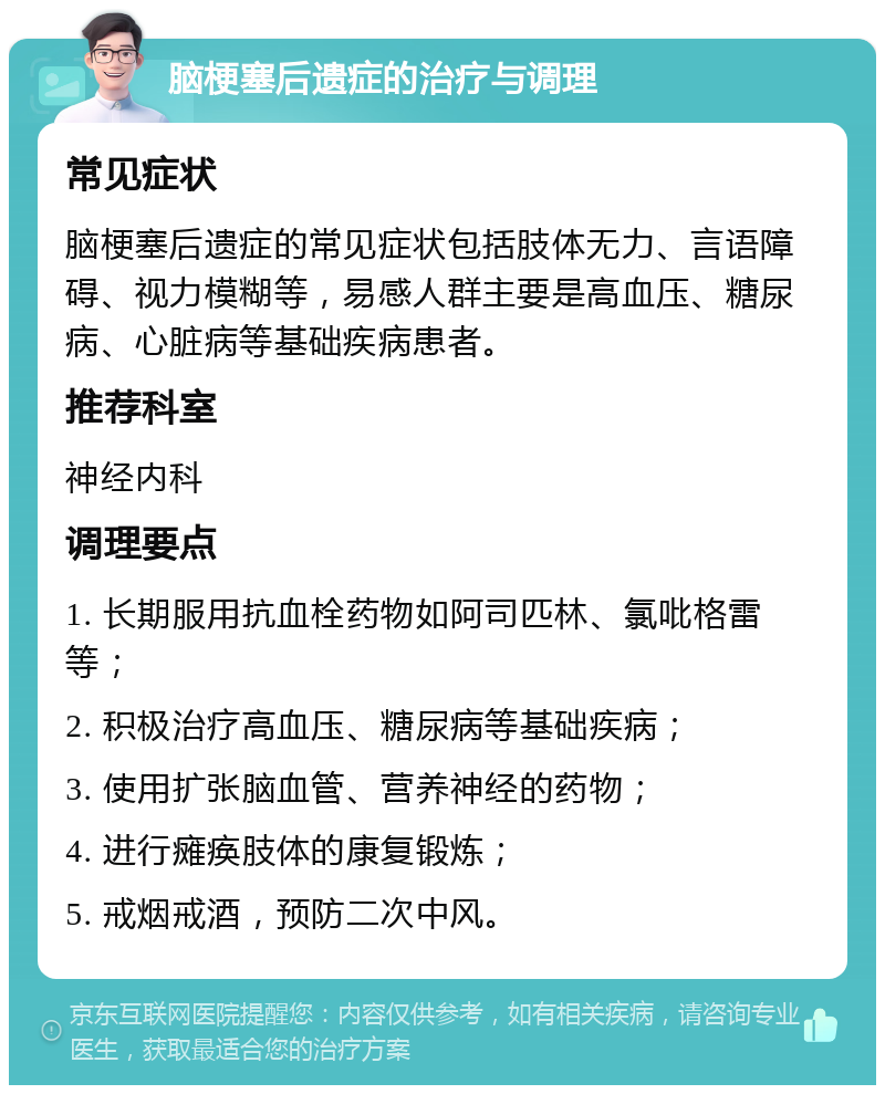 脑梗塞后遗症的治疗与调理 常见症状 脑梗塞后遗症的常见症状包括肢体无力、言语障碍、视力模糊等，易感人群主要是高血压、糖尿病、心脏病等基础疾病患者。 推荐科室 神经内科 调理要点 1. 长期服用抗血栓药物如阿司匹林、氯吡格雷等； 2. 积极治疗高血压、糖尿病等基础疾病； 3. 使用扩张脑血管、营养神经的药物； 4. 进行瘫痪肢体的康复锻炼； 5. 戒烟戒酒，预防二次中风。