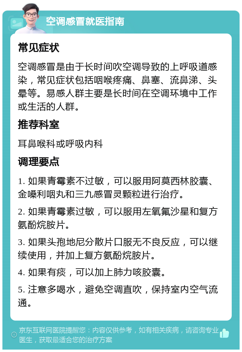 空调感冒就医指南 常见症状 空调感冒是由于长时间吹空调导致的上呼吸道感染，常见症状包括咽喉疼痛、鼻塞、流鼻涕、头晕等。易感人群主要是长时间在空调环境中工作或生活的人群。 推荐科室 耳鼻喉科或呼吸内科 调理要点 1. 如果青霉素不过敏，可以服用阿莫西林胶囊、金嗓利咽丸和三九感冒灵颗粒进行治疗。 2. 如果青霉素过敏，可以服用左氧氟沙星和复方氨酚烷胺片。 3. 如果头孢地尼分散片口服无不良反应，可以继续使用，并加上复方氨酚烷胺片。 4. 如果有痰，可以加上肺力咳胶囊。 5. 注意多喝水，避免空调直吹，保持室内空气流通。