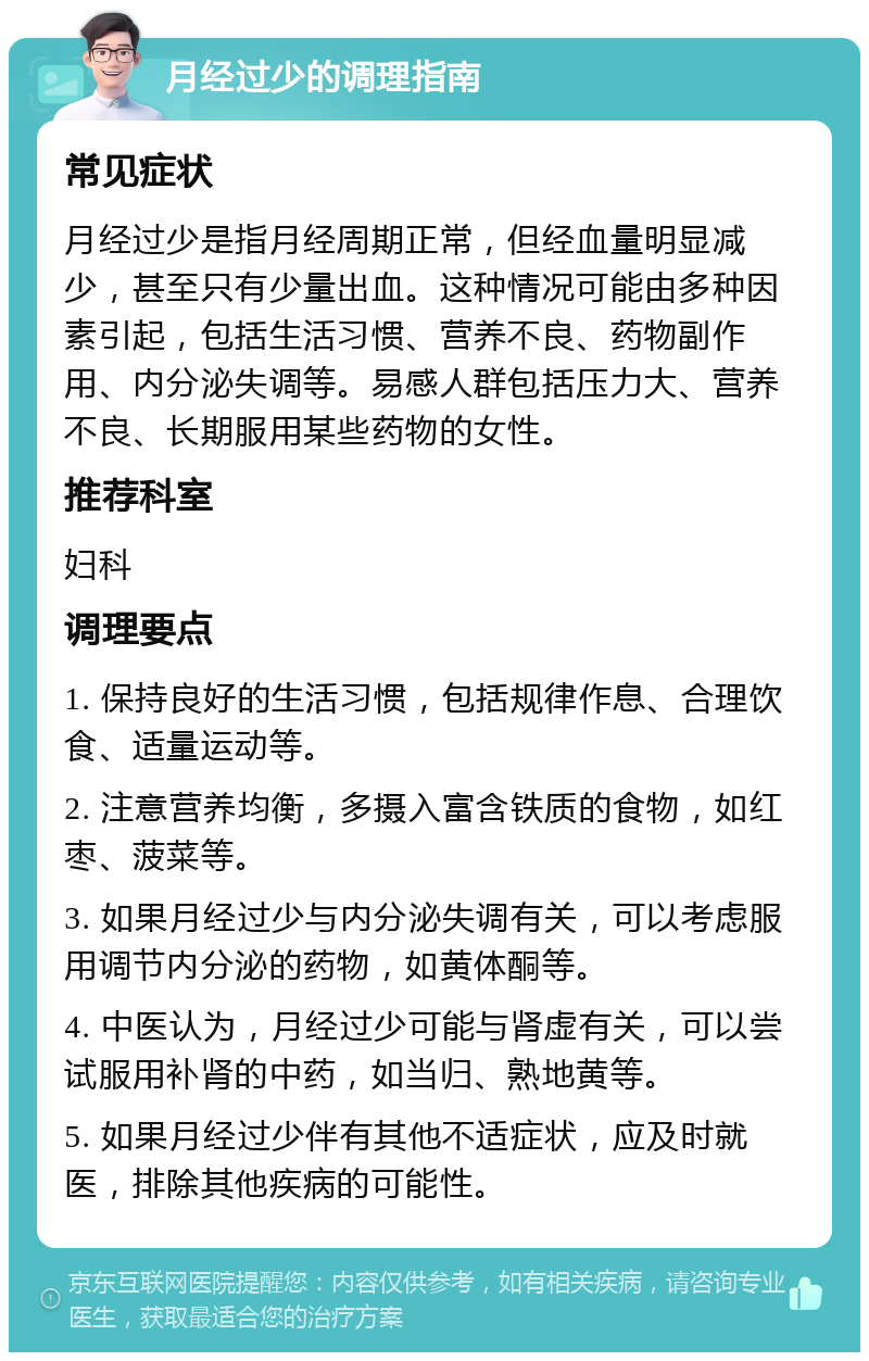 月经过少的调理指南 常见症状 月经过少是指月经周期正常，但经血量明显减少，甚至只有少量出血。这种情况可能由多种因素引起，包括生活习惯、营养不良、药物副作用、内分泌失调等。易感人群包括压力大、营养不良、长期服用某些药物的女性。 推荐科室 妇科 调理要点 1. 保持良好的生活习惯，包括规律作息、合理饮食、适量运动等。 2. 注意营养均衡，多摄入富含铁质的食物，如红枣、菠菜等。 3. 如果月经过少与内分泌失调有关，可以考虑服用调节内分泌的药物，如黄体酮等。 4. 中医认为，月经过少可能与肾虚有关，可以尝试服用补肾的中药，如当归、熟地黄等。 5. 如果月经过少伴有其他不适症状，应及时就医，排除其他疾病的可能性。