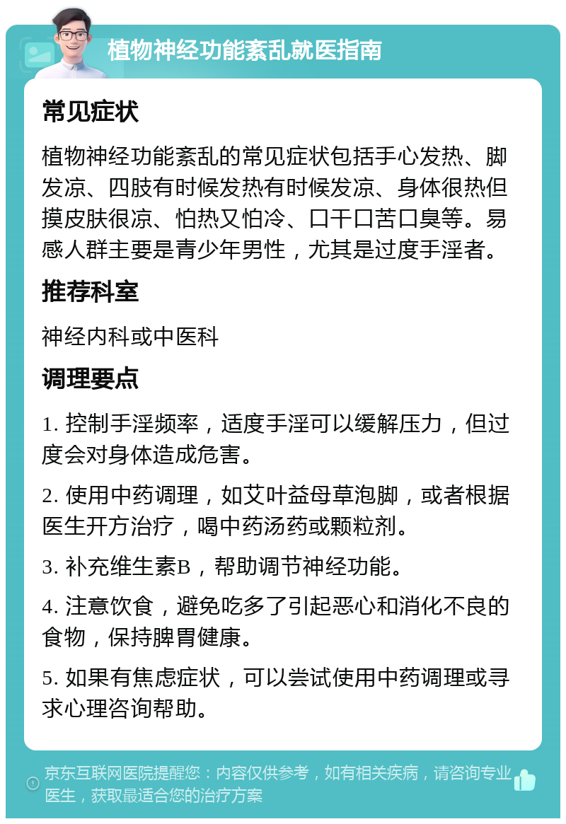 植物神经功能紊乱就医指南 常见症状 植物神经功能紊乱的常见症状包括手心发热、脚发凉、四肢有时候发热有时候发凉、身体很热但摸皮肤很凉、怕热又怕冷、口干口苦口臭等。易感人群主要是青少年男性，尤其是过度手淫者。 推荐科室 神经内科或中医科 调理要点 1. 控制手淫频率，适度手淫可以缓解压力，但过度会对身体造成危害。 2. 使用中药调理，如艾叶益母草泡脚，或者根据医生开方治疗，喝中药汤药或颗粒剂。 3. 补充维生素B，帮助调节神经功能。 4. 注意饮食，避免吃多了引起恶心和消化不良的食物，保持脾胃健康。 5. 如果有焦虑症状，可以尝试使用中药调理或寻求心理咨询帮助。