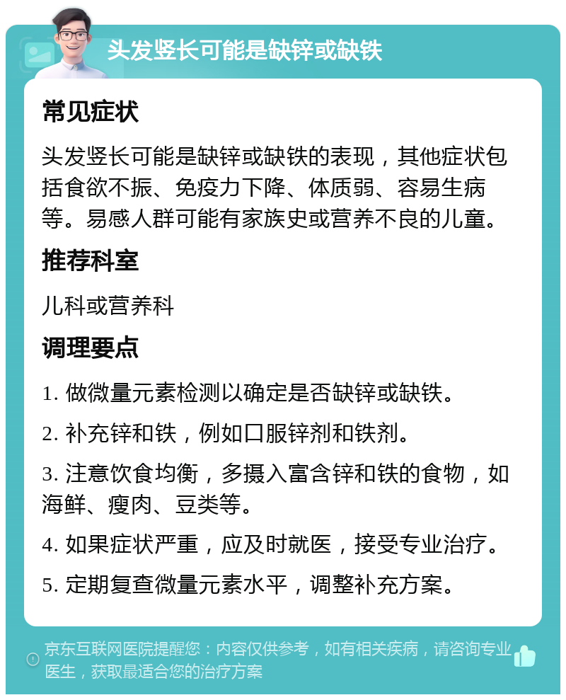 头发竖长可能是缺锌或缺铁 常见症状 头发竖长可能是缺锌或缺铁的表现，其他症状包括食欲不振、免疫力下降、体质弱、容易生病等。易感人群可能有家族史或营养不良的儿童。 推荐科室 儿科或营养科 调理要点 1. 做微量元素检测以确定是否缺锌或缺铁。 2. 补充锌和铁，例如口服锌剂和铁剂。 3. 注意饮食均衡，多摄入富含锌和铁的食物，如海鲜、瘦肉、豆类等。 4. 如果症状严重，应及时就医，接受专业治疗。 5. 定期复查微量元素水平，调整补充方案。