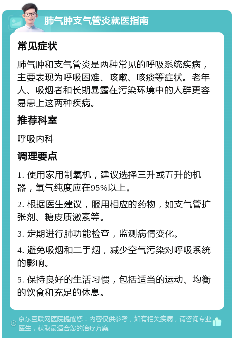 肺气肿支气管炎就医指南 常见症状 肺气肿和支气管炎是两种常见的呼吸系统疾病，主要表现为呼吸困难、咳嗽、咳痰等症状。老年人、吸烟者和长期暴露在污染环境中的人群更容易患上这两种疾病。 推荐科室 呼吸内科 调理要点 1. 使用家用制氧机，建议选择三升或五升的机器，氧气纯度应在95%以上。 2. 根据医生建议，服用相应的药物，如支气管扩张剂、糖皮质激素等。 3. 定期进行肺功能检查，监测病情变化。 4. 避免吸烟和二手烟，减少空气污染对呼吸系统的影响。 5. 保持良好的生活习惯，包括适当的运动、均衡的饮食和充足的休息。