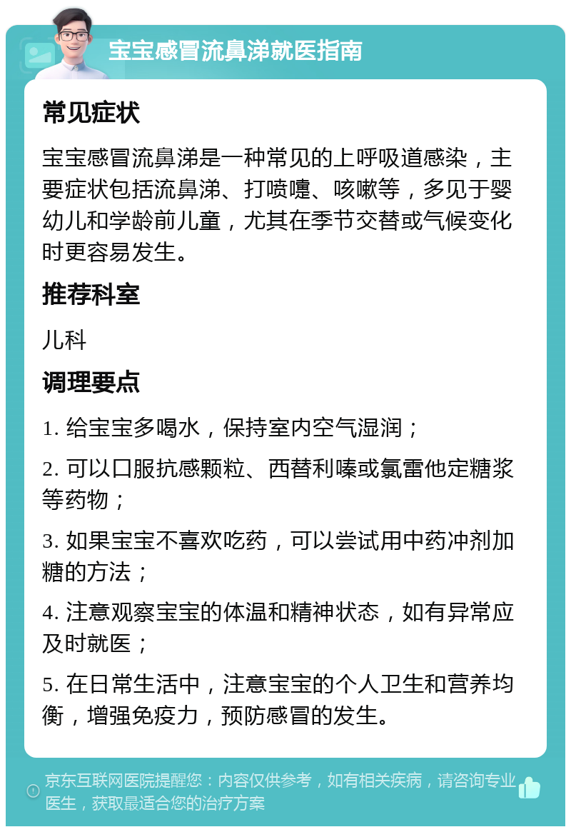 宝宝感冒流鼻涕就医指南 常见症状 宝宝感冒流鼻涕是一种常见的上呼吸道感染，主要症状包括流鼻涕、打喷嚏、咳嗽等，多见于婴幼儿和学龄前儿童，尤其在季节交替或气候变化时更容易发生。 推荐科室 儿科 调理要点 1. 给宝宝多喝水，保持室内空气湿润； 2. 可以口服抗感颗粒、西替利嗪或氯雷他定糖浆等药物； 3. 如果宝宝不喜欢吃药，可以尝试用中药冲剂加糖的方法； 4. 注意观察宝宝的体温和精神状态，如有异常应及时就医； 5. 在日常生活中，注意宝宝的个人卫生和营养均衡，增强免疫力，预防感冒的发生。