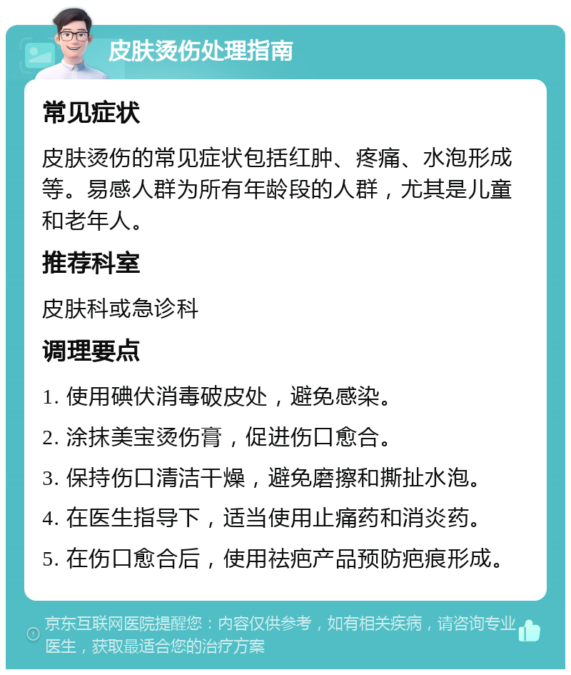 皮肤烫伤处理指南 常见症状 皮肤烫伤的常见症状包括红肿、疼痛、水泡形成等。易感人群为所有年龄段的人群，尤其是儿童和老年人。 推荐科室 皮肤科或急诊科 调理要点 1. 使用碘伏消毒破皮处，避免感染。 2. 涂抹美宝烫伤膏，促进伤口愈合。 3. 保持伤口清洁干燥，避免磨擦和撕扯水泡。 4. 在医生指导下，适当使用止痛药和消炎药。 5. 在伤口愈合后，使用祛疤产品预防疤痕形成。