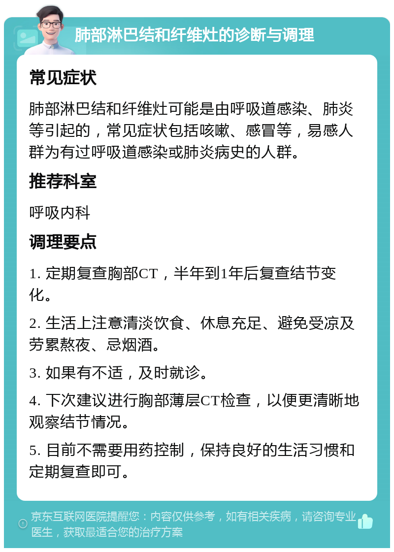 肺部淋巴结和纤维灶的诊断与调理 常见症状 肺部淋巴结和纤维灶可能是由呼吸道感染、肺炎等引起的，常见症状包括咳嗽、感冒等，易感人群为有过呼吸道感染或肺炎病史的人群。 推荐科室 呼吸内科 调理要点 1. 定期复查胸部CT，半年到1年后复查结节变化。 2. 生活上注意清淡饮食、休息充足、避免受凉及劳累熬夜、忌烟酒。 3. 如果有不适，及时就诊。 4. 下次建议进行胸部薄层CT检查，以便更清晰地观察结节情况。 5. 目前不需要用药控制，保持良好的生活习惯和定期复查即可。