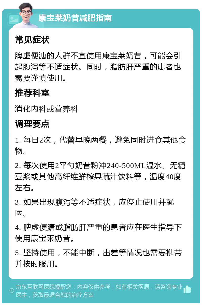 康宝莱奶昔减肥指南 常见症状 脾虚便溏的人群不宜使用康宝莱奶昔，可能会引起腹泻等不适症状。同时，脂肪肝严重的患者也需要谨慎使用。 推荐科室 消化内科或营养科 调理要点 1. 每日2次，代替早晚两餐，避免同时进食其他食物。 2. 每次使用2平勺奶昔粉冲240-500ML温水、无糖豆浆或其他高纤维鲜榨果蔬汁饮料等，温度40度左右。 3. 如果出现腹泻等不适症状，应停止使用并就医。 4. 脾虚便溏或脂肪肝严重的患者应在医生指导下使用康宝莱奶昔。 5. 坚持使用，不能中断，出差等情况也需要携带并按时服用。