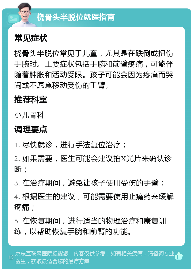 桡骨头半脱位就医指南 常见症状 桡骨头半脱位常见于儿童，尤其是在跌倒或扭伤手腕时。主要症状包括手腕和前臂疼痛，可能伴随着肿胀和活动受限。孩子可能会因为疼痛而哭闹或不愿意移动受伤的手臂。 推荐科室 小儿骨科 调理要点 1. 尽快就诊，进行手法复位治疗； 2. 如果需要，医生可能会建议拍X光片来确认诊断； 3. 在治疗期间，避免让孩子使用受伤的手臂； 4. 根据医生的建议，可能需要使用止痛药来缓解疼痛； 5. 在恢复期间，进行适当的物理治疗和康复训练，以帮助恢复手腕和前臂的功能。