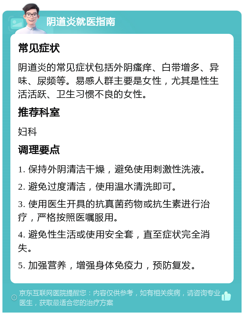 阴道炎就医指南 常见症状 阴道炎的常见症状包括外阴瘙痒、白带增多、异味、尿频等。易感人群主要是女性，尤其是性生活活跃、卫生习惯不良的女性。 推荐科室 妇科 调理要点 1. 保持外阴清洁干燥，避免使用刺激性洗液。 2. 避免过度清洁，使用温水清洗即可。 3. 使用医生开具的抗真菌药物或抗生素进行治疗，严格按照医嘱服用。 4. 避免性生活或使用安全套，直至症状完全消失。 5. 加强营养，增强身体免疫力，预防复发。