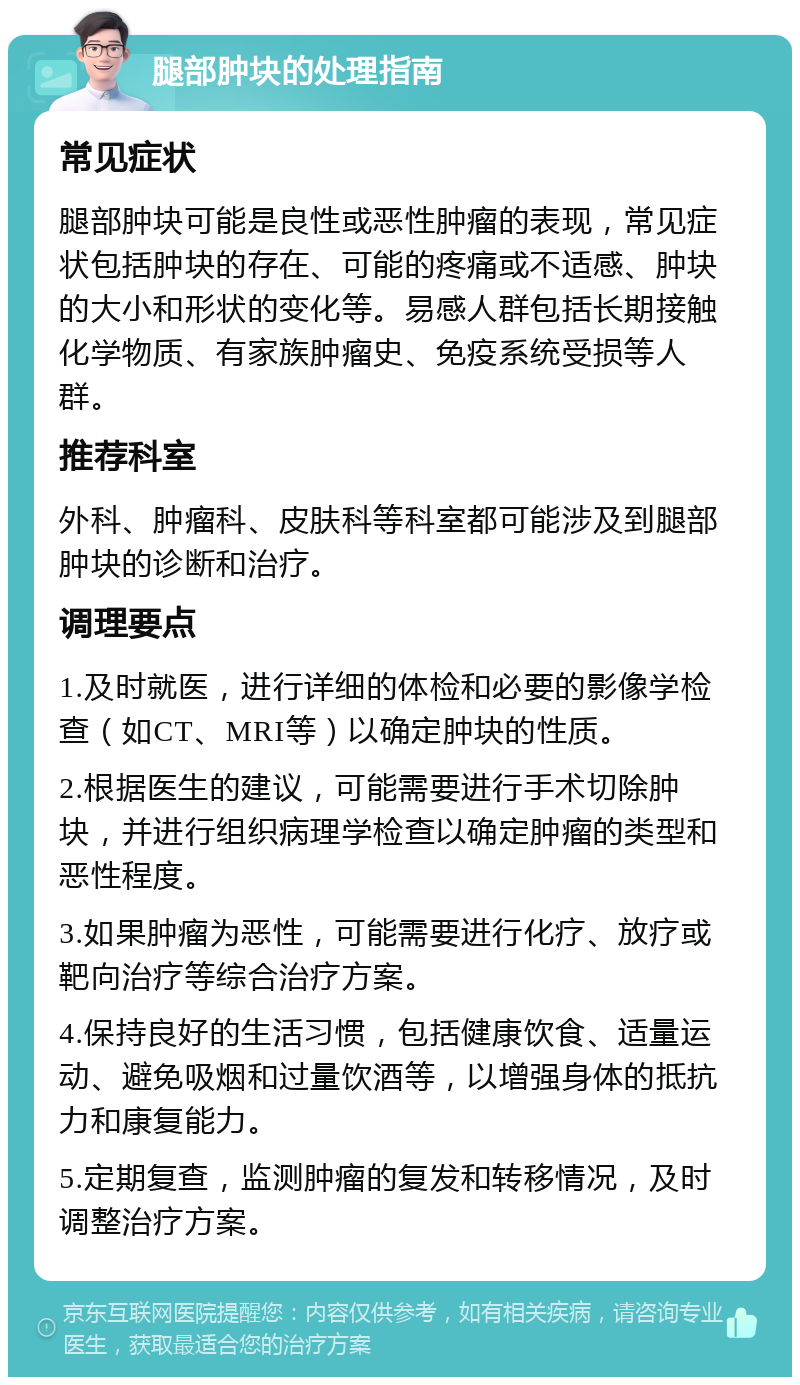 腿部肿块的处理指南 常见症状 腿部肿块可能是良性或恶性肿瘤的表现，常见症状包括肿块的存在、可能的疼痛或不适感、肿块的大小和形状的变化等。易感人群包括长期接触化学物质、有家族肿瘤史、免疫系统受损等人群。 推荐科室 外科、肿瘤科、皮肤科等科室都可能涉及到腿部肿块的诊断和治疗。 调理要点 1.及时就医，进行详细的体检和必要的影像学检查（如CT、MRI等）以确定肿块的性质。 2.根据医生的建议，可能需要进行手术切除肿块，并进行组织病理学检查以确定肿瘤的类型和恶性程度。 3.如果肿瘤为恶性，可能需要进行化疗、放疗或靶向治疗等综合治疗方案。 4.保持良好的生活习惯，包括健康饮食、适量运动、避免吸烟和过量饮酒等，以增强身体的抵抗力和康复能力。 5.定期复查，监测肿瘤的复发和转移情况，及时调整治疗方案。