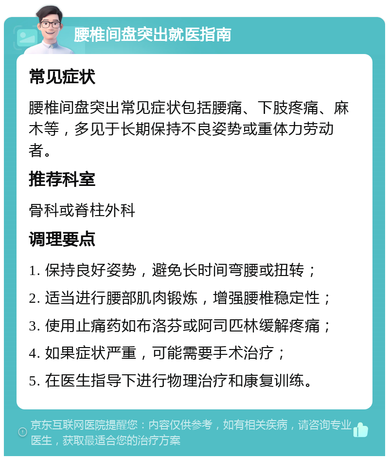 腰椎间盘突出就医指南 常见症状 腰椎间盘突出常见症状包括腰痛、下肢疼痛、麻木等，多见于长期保持不良姿势或重体力劳动者。 推荐科室 骨科或脊柱外科 调理要点 1. 保持良好姿势，避免长时间弯腰或扭转； 2. 适当进行腰部肌肉锻炼，增强腰椎稳定性； 3. 使用止痛药如布洛芬或阿司匹林缓解疼痛； 4. 如果症状严重，可能需要手术治疗； 5. 在医生指导下进行物理治疗和康复训练。