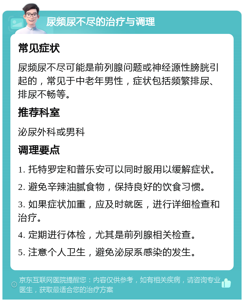 尿频尿不尽的治疗与调理 常见症状 尿频尿不尽可能是前列腺问题或神经源性膀胱引起的，常见于中老年男性，症状包括频繁排尿、排尿不畅等。 推荐科室 泌尿外科或男科 调理要点 1. 托特罗定和普乐安可以同时服用以缓解症状。 2. 避免辛辣油腻食物，保持良好的饮食习惯。 3. 如果症状加重，应及时就医，进行详细检查和治疗。 4. 定期进行体检，尤其是前列腺相关检查。 5. 注意个人卫生，避免泌尿系感染的发生。