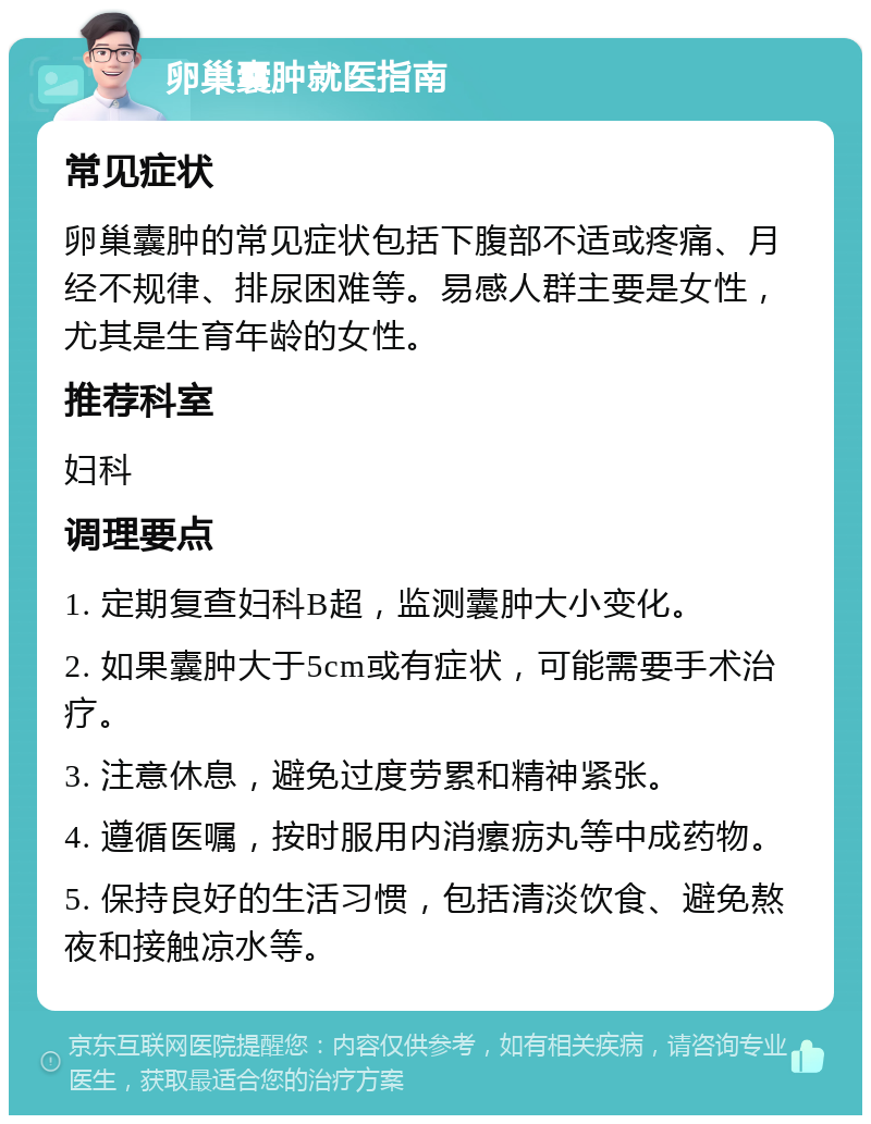 卵巢囊肿就医指南 常见症状 卵巢囊肿的常见症状包括下腹部不适或疼痛、月经不规律、排尿困难等。易感人群主要是女性，尤其是生育年龄的女性。 推荐科室 妇科 调理要点 1. 定期复查妇科B超，监测囊肿大小变化。 2. 如果囊肿大于5cm或有症状，可能需要手术治疗。 3. 注意休息，避免过度劳累和精神紧张。 4. 遵循医嘱，按时服用内消瘰疬丸等中成药物。 5. 保持良好的生活习惯，包括清淡饮食、避免熬夜和接触凉水等。