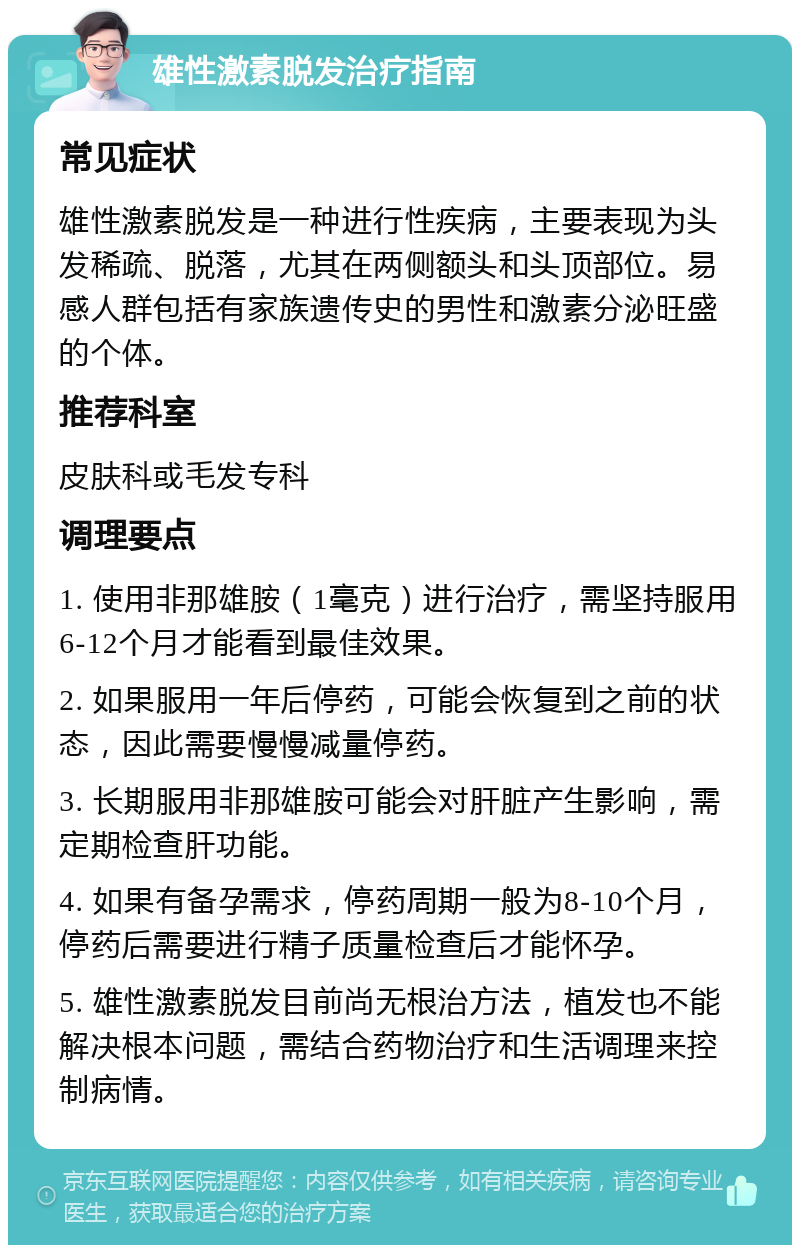 雄性激素脱发治疗指南 常见症状 雄性激素脱发是一种进行性疾病，主要表现为头发稀疏、脱落，尤其在两侧额头和头顶部位。易感人群包括有家族遗传史的男性和激素分泌旺盛的个体。 推荐科室 皮肤科或毛发专科 调理要点 1. 使用非那雄胺（1毫克）进行治疗，需坚持服用6-12个月才能看到最佳效果。 2. 如果服用一年后停药，可能会恢复到之前的状态，因此需要慢慢减量停药。 3. 长期服用非那雄胺可能会对肝脏产生影响，需定期检查肝功能。 4. 如果有备孕需求，停药周期一般为8-10个月，停药后需要进行精子质量检查后才能怀孕。 5. 雄性激素脱发目前尚无根治方法，植发也不能解决根本问题，需结合药物治疗和生活调理来控制病情。