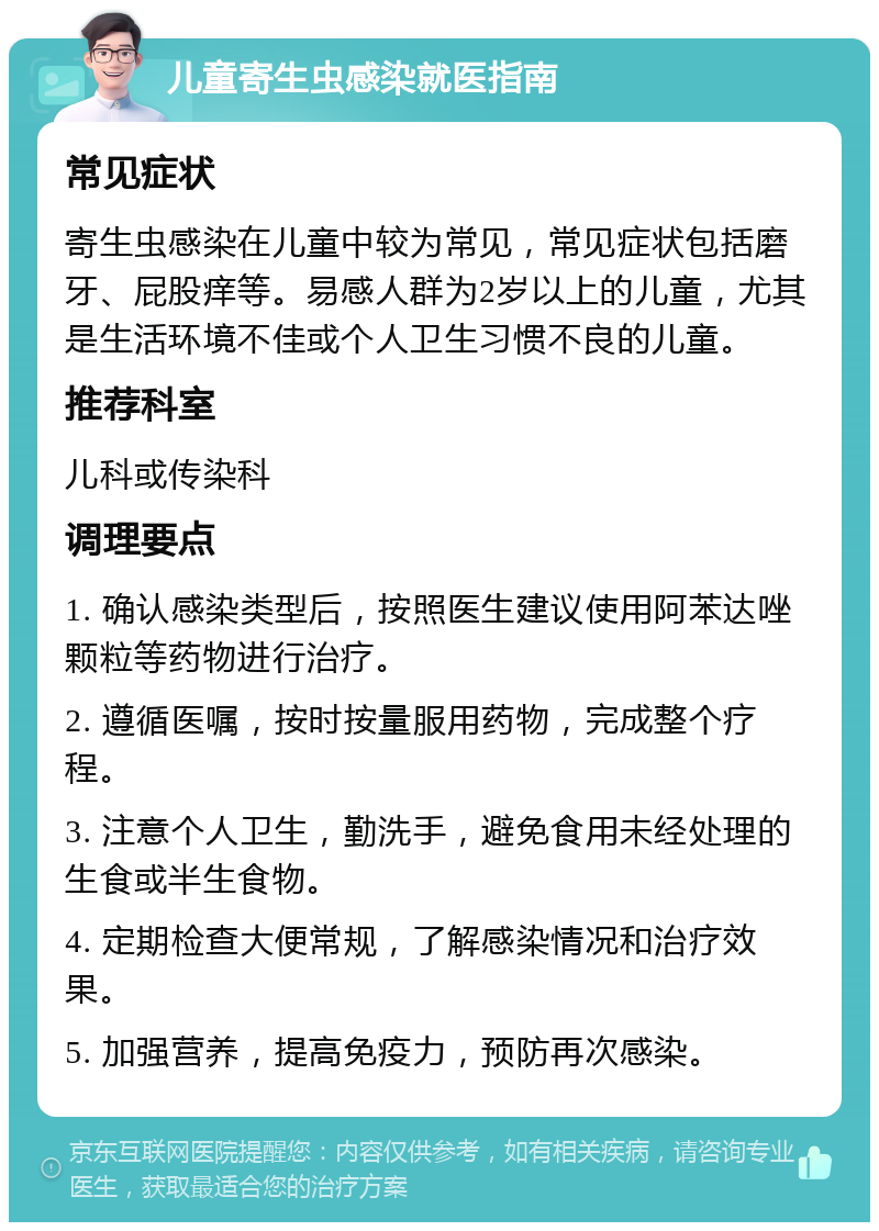 儿童寄生虫感染就医指南 常见症状 寄生虫感染在儿童中较为常见，常见症状包括磨牙、屁股痒等。易感人群为2岁以上的儿童，尤其是生活环境不佳或个人卫生习惯不良的儿童。 推荐科室 儿科或传染科 调理要点 1. 确认感染类型后，按照医生建议使用阿苯达唑颗粒等药物进行治疗。 2. 遵循医嘱，按时按量服用药物，完成整个疗程。 3. 注意个人卫生，勤洗手，避免食用未经处理的生食或半生食物。 4. 定期检查大便常规，了解感染情况和治疗效果。 5. 加强营养，提高免疫力，预防再次感染。