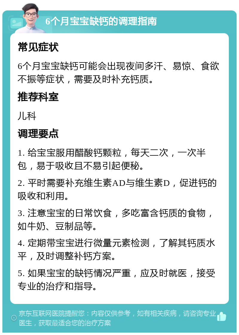 6个月宝宝缺钙的调理指南 常见症状 6个月宝宝缺钙可能会出现夜间多汗、易惊、食欲不振等症状，需要及时补充钙质。 推荐科室 儿科 调理要点 1. 给宝宝服用醋酸钙颗粒，每天二次，一次半包，易于吸收且不易引起便秘。 2. 平时需要补充维生素AD与维生素D，促进钙的吸收和利用。 3. 注意宝宝的日常饮食，多吃富含钙质的食物，如牛奶、豆制品等。 4. 定期带宝宝进行微量元素检测，了解其钙质水平，及时调整补钙方案。 5. 如果宝宝的缺钙情况严重，应及时就医，接受专业的治疗和指导。