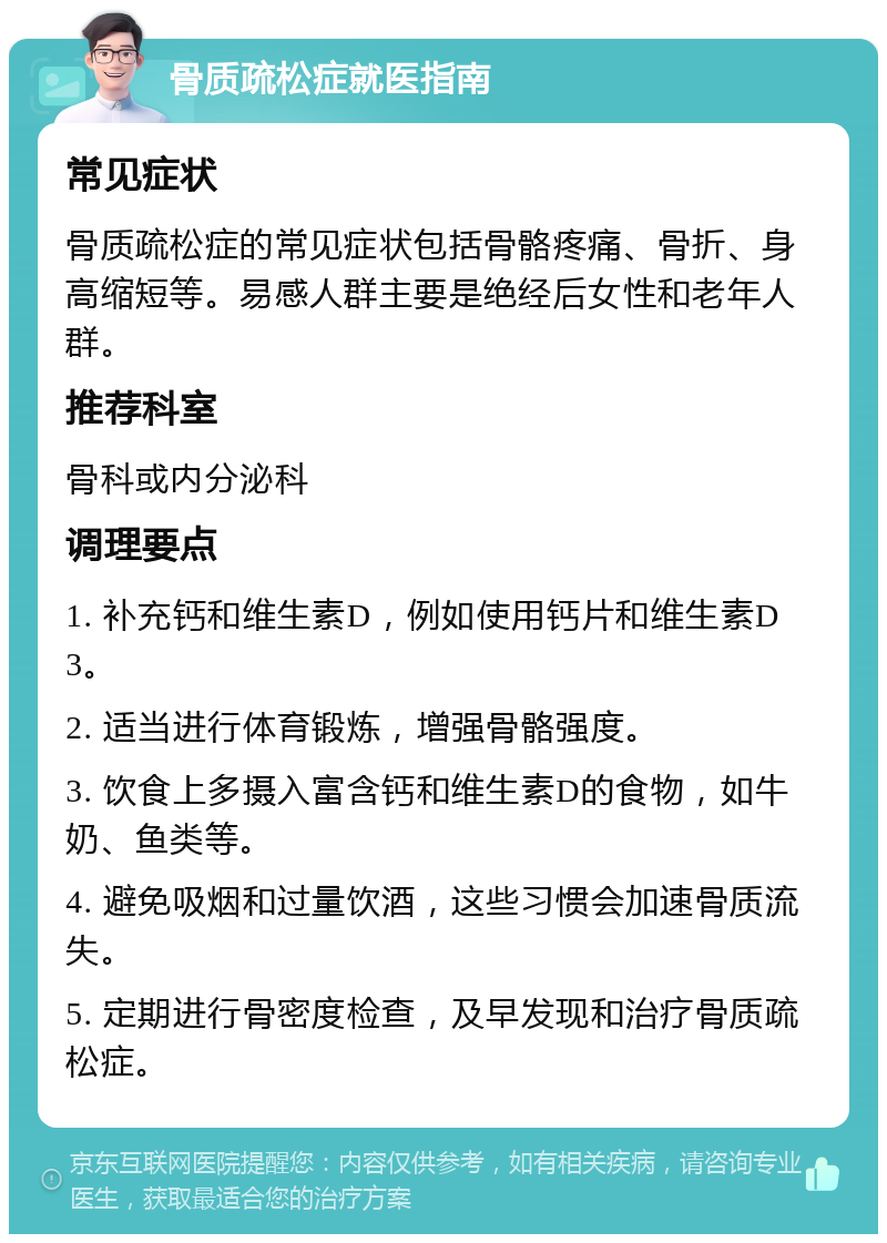 骨质疏松症就医指南 常见症状 骨质疏松症的常见症状包括骨骼疼痛、骨折、身高缩短等。易感人群主要是绝经后女性和老年人群。 推荐科室 骨科或内分泌科 调理要点 1. 补充钙和维生素D，例如使用钙片和维生素D3。 2. 适当进行体育锻炼，增强骨骼强度。 3. 饮食上多摄入富含钙和维生素D的食物，如牛奶、鱼类等。 4. 避免吸烟和过量饮酒，这些习惯会加速骨质流失。 5. 定期进行骨密度检查，及早发现和治疗骨质疏松症。