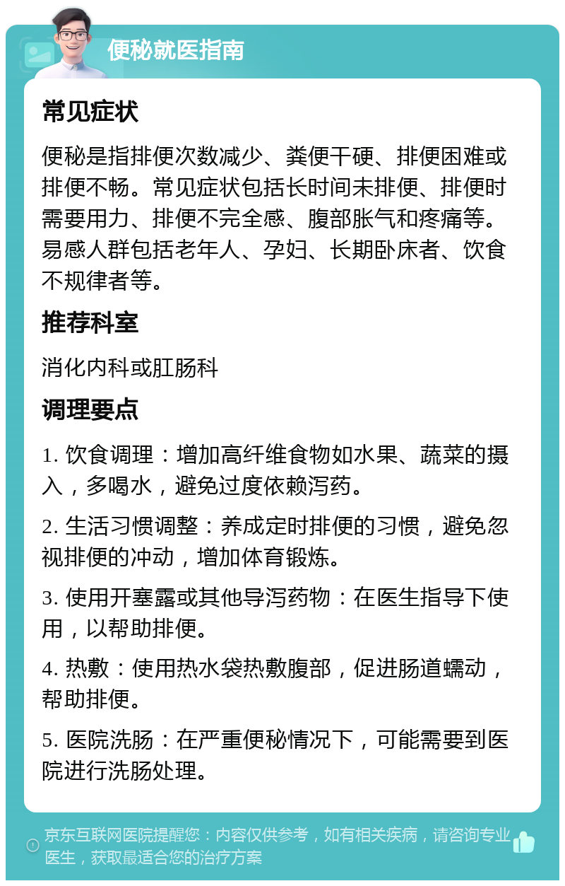 便秘就医指南 常见症状 便秘是指排便次数减少、粪便干硬、排便困难或排便不畅。常见症状包括长时间未排便、排便时需要用力、排便不完全感、腹部胀气和疼痛等。易感人群包括老年人、孕妇、长期卧床者、饮食不规律者等。 推荐科室 消化内科或肛肠科 调理要点 1. 饮食调理：增加高纤维食物如水果、蔬菜的摄入，多喝水，避免过度依赖泻药。 2. 生活习惯调整：养成定时排便的习惯，避免忽视排便的冲动，增加体育锻炼。 3. 使用开塞露或其他导泻药物：在医生指导下使用，以帮助排便。 4. 热敷：使用热水袋热敷腹部，促进肠道蠕动，帮助排便。 5. 医院洗肠：在严重便秘情况下，可能需要到医院进行洗肠处理。