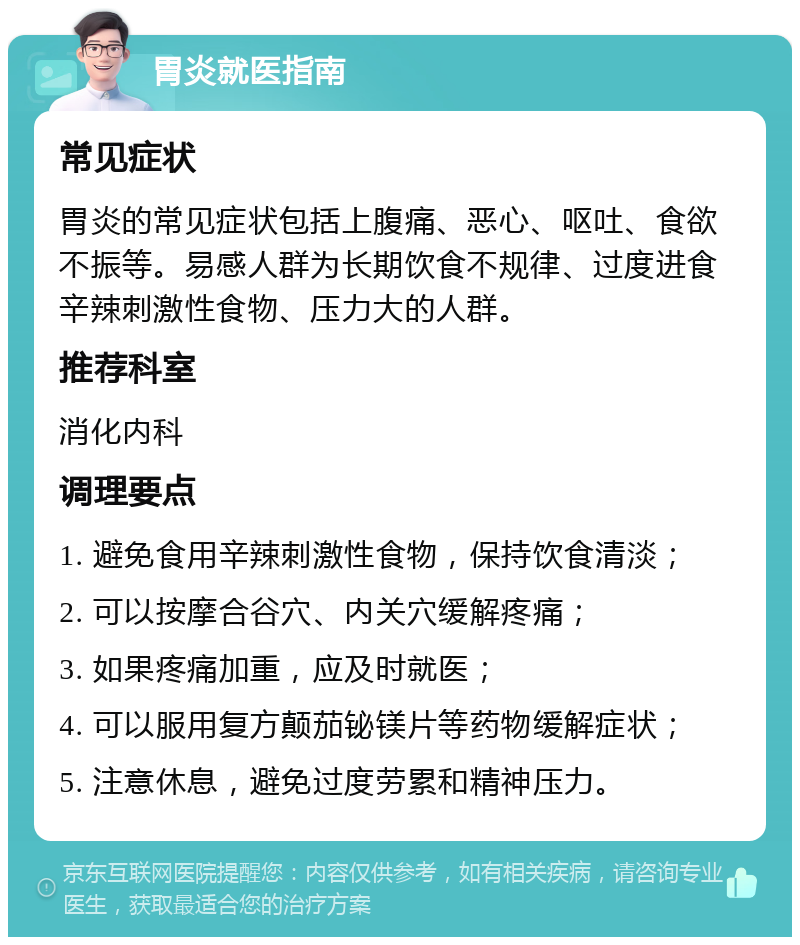 胃炎就医指南 常见症状 胃炎的常见症状包括上腹痛、恶心、呕吐、食欲不振等。易感人群为长期饮食不规律、过度进食辛辣刺激性食物、压力大的人群。 推荐科室 消化内科 调理要点 1. 避免食用辛辣刺激性食物，保持饮食清淡； 2. 可以按摩合谷穴、内关穴缓解疼痛； 3. 如果疼痛加重，应及时就医； 4. 可以服用复方颠茄铋镁片等药物缓解症状； 5. 注意休息，避免过度劳累和精神压力。